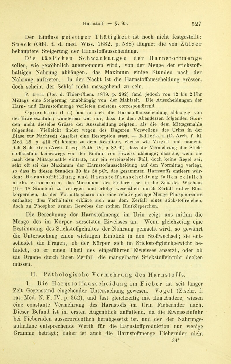 Der Einfluss geistiger Thätigkeit ist noch nicht festgestellt: Speck (Ctbl. f. d. med. Wiss. 1882. p. 588) läugnet die von Zülzer behauptete Steigerung der HarnstofFausscheidung. Die täglichen Schwankungen der Harnstoff menge sollen, wie gewöhnlich angenommen wird, von der Menge der stickstoff- haltigen Nahrung abhängen, das Maximum einige Stunden nach der Nahrung auftreten. In der Nacht ist die Harnstoffausscheidung grösser, doch scheint der Schlaf nicht massgebend zu sein. P. Bert (Jbr. d. Thier-Chem. 1879. p. 292) fand jedoch von 12 bis 2 Uhr Mittags eine Steigerung unabhängig von der Mahlzeit. Die Ausscheidungen der Harn- und Harnstoffmenge verliefen meistens correspondirend. Oppenheim (1. c.) fand an sich die Harnstoffausscheidung abhängig von der Eiweisszufuhr; wunderbar war nur, dass die dem Abendessen folgenden Stun- den nicht dieselbe Grösse der Ausscheidung zeigten, als die dem Mittagsmahle folgenden. Vielleicht findet wegen des längeren Verweilens des Urins in der Blase zur Nachtzeit daselbst eine Resorption statt. — Edlefse \ (D. Arch. f. kl. Med. 29. p. 410 ff.) kommt zu dem Resultate, ebenso wie Vogel und nament- lich Schleich (Arch. f. exp. Path. IV. p. 82 ff.), dass die Vermehrung der Stick- stoffausfuhr keineswegs von der Einfuhr von Eiweiss abhänge; dass sie, wenn sie nach dem Mittagsmahle einträte, nur ein vereinzelter Fall, doch keine Regel sei; sehr oft sei das Maximum der Harnstoffausscheidung auf den Vormittag verlegt, so dass in diesen Stunden 30 bis 50 pCt. des gesammten Harnstoffs entleert wür- den; Harnstoff bild ung und Harn s t o f f aus s ch ei du ng fallen zeitlich nicht zusammen; das Maximum des Ersteren sei in die Zeit des Wachens (16—18 Stunden) zu verlegen und erfolge wesentlich durch Zerfall rother Blut- körperchen, da der Vormittagsharn nur eine relativ geringe Menge Phosphorsäure enthalte; dies Verhältniss erkläre sich aus dem Zerfall eines stickstoffreichen, doch an Phosphor armen Gewebes der rothen Blutkörperchen. Die Berechnung der Harnstoffmenge im Urin zeigt uns mithin die Menge des im Körper zersetzten Eiweisses an. Wenn gleichzeitig eine Bestimmung des Stickstoffgehaltes der Nahrung gemacht wird, so gewährt die Untersuchung einen wichtigen Einblick in den Stoffwechsel; sie ent- scheidet die Fragen, ob der Körper sich im Stickstoffgleichgewicht be- findet, ob er einen Theil des einj/eführten Eiweisses ansetzt, oder ob die Organe durch ihren Zerfall die mangelhafte Stickstoffeinfulir decken müssen. II. Pathologische Vermehrung des Harnstoffs. 1. Die Harnstoffausscheidung im Fieber ist seit langer Zeit Gegenstand eingehender Untersuchung gewesen. Vogel (Ztschr. f. rat. Med. N. F. IV. p. 362), und fast gleichzeitig mit ihm Andere, wiesen eine constante Vermehrung des Harnstoffs im Urin Fiebernder nach. Dieser Befund ist im ersten Augenblick auffallend, da die Eiweisseinfuhr bei Fiebernden ausserordentlich herabgesetzt ist, und der der Nahrungs- aufnahme entsprechende Werth für die Harnstoffproduktion nur wenige Gramme beträgt; daher ist auch die Harnstoffmenge Fiebernder nicht 34*