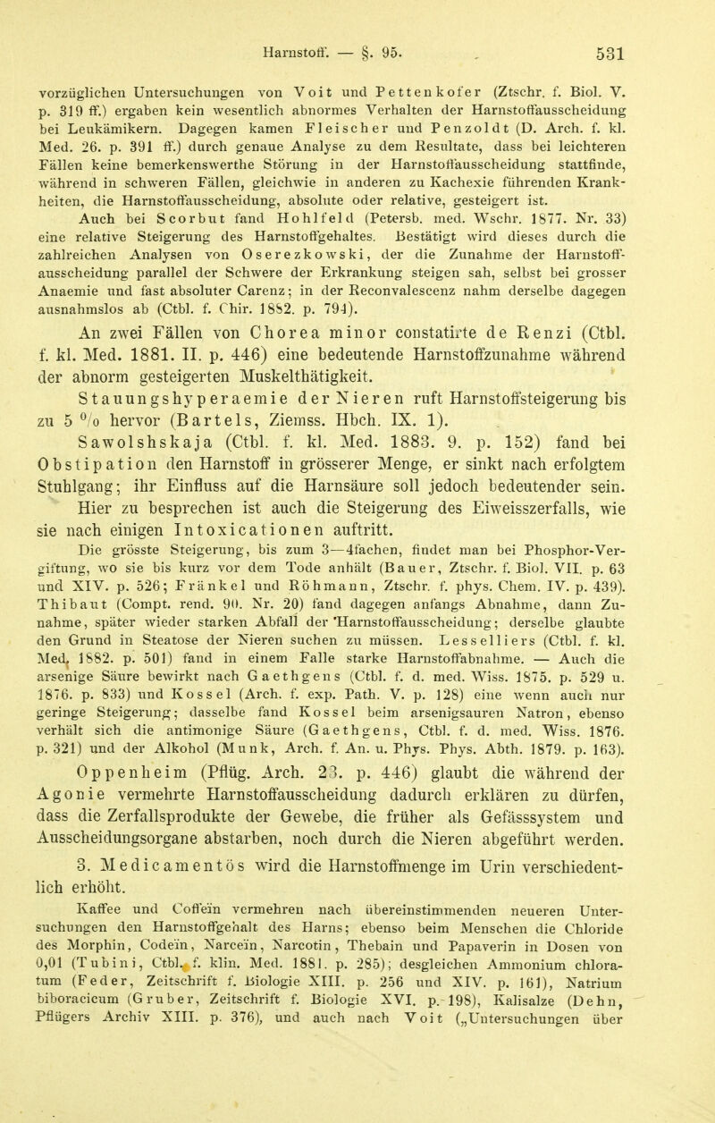 vorzüglichen Untersuchungen von Voit und Pettenkofer (Ztschr. f. Biol. V. p. 319 ff.) ergaben kein wesentlich abnormes Verhalten der Harnstoffausscheidung bei Leukämikern. Dagegen kamen Fleischer und Penzoldt (D. Arch. f. kl. Med. 26. p. 391 ff.) durch genaue Analyse zu dem Resultate, dass bei leichteren Fällen keine bemerkenswerthe Störung in der Harnstoffausscheidung stattfinde, während in schweren Fällen, gleichwie in anderen zu Kachexie führenden Krank- heiten, die Harnstoffausscheidung, absolute oder relative, gesteigert ist. Auch bei Scorbut fand Hohlfeld (Petersb. med. Wschr. 1877. Nr. 33) eine relative Steigerung des Harnstoffgehaltes. Bestätigt wird dieses durch die zahlreichen Analysen von Oserezkowski, der die Zunahme der Harnstoff- ausscheidung parallel der Schwere der Erkrankung steigen sah, selbst bei grosser Anaemie und fast absoluter Carenz; in der Reconvalescenz nahm derselbe dagegen ausnahmslos ab (Ctbl. f. Chir. 18S2. p. 794). An zwei Fällen von Chorea minor constatix^te de Renzi (Ctbl. f. kl. Med. 1881. II. p. 446) eine bedeutende Harnstoffzunahme während der abnorm gesteigerten Muskelthätigkeit. Stauungshyperaemie der Nieren ruft Harnstoffsteigerung bis zu 5 ^/o hervor (Bartels, Ziemss. Hbch. IX. 1). Sawolshskaja (Ctbl. f. kl. Med. 1883. 9. p. 152) fand bei Obstipation den Harnstoff in grösserer Menge, er sinkt nach erfolgtem Stuhlgang; ihr Einfluss auf die Harnsäure soll jedoch bedeutender sein. Hier zu besprechen ist auch die Steigerung des Eiweisszerfalls, wie sie nach einigen Intoxicationen auftritt. Die grösste Steigerung, bis zum 3—4fachen, findet man bei Phosphor-Ver- giftung, wo sie bis kurz vor dem Tode anhält (Bauer, Ztschr. f. Biol. VII. p. 63 und XIV. p. 526; Fränkel und Röhmann, Ztschr. f. phys. Chem. IV. p, 439). Thibaut (Compt. rend. 90. Nr. 20) fand dagegen anfangs Abnahme, dann Zu- nahme, später wieder starken Abfall der'Harnstoffausscheidung; derselbe glaubte den Grund in Steatose der Nieren suchen zu müssen. Lesseiliers (Ctbl. f. kl. Med. 1882. p. 501) fand in einem Falle starke Ilarnstoffabnahme. — Auch die arsenige Säure bewirkt nach Gaethgens (Ctbl. f. d. med. Wiss. 1875. p. 529 u. 1876. p. 833) und Kos sei (Arch. f. exp. Path. V. p. 128) eine wenn aucii nur geringe Steigerung; dasselbe fand Kos sei beim arsenigsauren Natron, ebenso verhält sich die antimonige Säure (Gaethgens, Ctbl. f. d. med. Wiss. 1876. p. 321) und der Alkohol (Münk, Arch. f. An. u. Phjs. Phys. Abth. 1879. p. 163). Oppenheim (Pflüg. Arch. 23. p. 446) glaubt die während der Agonie vermehrte Harnstoffausscheidung dadurch erklären zu dürfen, dass die Zerfallsprodukte der Gewebe, die früher als Gefässsystem und Ausscheidungsorgane abstarben, noch durch die Nieren abgeführt werden. 3. Medicamentös wird die Harnstoffmenge im Urin verschiedent- lich erhöht. Kaffee und Coffein vermehren nach übereinstimmenden neueren Unter- suchungen den Harnstoffgehalt des Harns; ebenso beim Menschen die Chloride des Morphin, Codein, Narcein, Narcotin, Thebain und Papaverin in Dosen von 0,01 (Tubini, CtbL f. klin. Med. 1881. p. 285); desgleichen Ammonium chlora- tum (Feder, Zeitschrift f. Biologie XIII. p. 256 und XIV. p. 161), Natrium biboracicum (G ruber, Zeitschrift f. Biologie XVI. p.-198), Kalisalze (Dehn, ' Pflügers Archiv XIII. p. 376), und auch nach Voit („Untersuchungen über