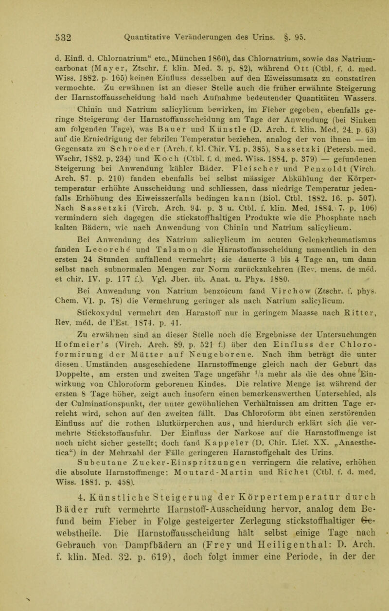 d. Einfl. d. Chlornatrium etc., München 1S60), das Chlornatrium, sowie das Natrium- carbonat (Mayer, Ztschr. f. klin. Med. 3. p. 82), während Ott (Ctbl. f. d. med. Wiss. 1882. p. 165) keinen Einfluss desselben auf den Eiweissumsatz zu constatiren vermochte. Zu erwähnen ist an dieser Stelle auch die früher erwähnte Steigerung der Harnstoffausscheidung bald nach Aufnahme bedeutender Quantitäten Wassers. Chinin und Natrium salicylicum bewirken, im Fieber gegeben, ebenfalls ge- ringe Steigerung der Harnstoffausscheidung am Tage der Anwendung (bei Sinken am folgenden Tage), was Bauer und Künstle (D. Arch. f. klin. Med. 24. p. 63) auf die Erniedrigung der febrilen Temperatur beziehen, analog der von ihnen — im Gegensatz zu Schroeder (Arch. f. kl. Chir. VI. p. 385), Sassetzki (Petersb. med. Wsehr. 1882. p. 234) und Koch (Ctbl. f. d. med. Wiss. 1SS4. p. 379) — gefundenen Steigerung bei Anwendung kühler Bäder. Fleischer und Penzoldt (Virch. Arch. 87. p. 210) fanden ebenfalls bei selbst mässiger Abkühlung der Körper- temperatur erhöhte Ausscheidung und schliessen, dass niedrige Temperatur jeden- falls Erhöhung des Eiweisszerfalls bedingen kann (Biol. Ctbl. 18S2. 16. p. 507). Nach Sassetzki (Virch. Arch. 94. p. 3 u. Ctbl. f. klin. Med. 1884. 7. p. 106) vermindern sich dagegen die stickstoffhaltigen Produkte wie die Phosphate nach kalten Bädern, wie nach Anwendung von Chinin und Natrium salicylicum. Bei Anwendung des Natrium salicylicum im acuten Gelenkrheumatismus fanden Lecorche und Talamon die Harnstoffausscheidung namentlich in den ersten 24 Stunden auffallend vermehrt; sie dauerte 3 bis 4 Tage an, um dann selbst nach subnormalen Mengen zur Norm zurückzukehren (Rev. mens, de med. et chir. IV. p. 177 f.). Vgl. Jber. üb. Auat. u. Phys. 1880. Bei Anwendung von Natrium benzoicum fand Virchow (Ztschr. f. phys. Chem. VI. p. 78) die Vermehrung geringer als nach Natrium salicylicum. Stickoxydul vermehrt den Harnstoff nur in geringem Maasse nach Ritter, Rev. med. de l'Est 1S74. p. 41. Zu erwähnen sind an dieser Stelle noch die Ergebnisse der Untersuchungen Hofmeier's (Virch. Arch. 89. p. 521 f.) über den Einfluss der Chloro- form irung der Mütter auf Neugeboreue. Nach ihm beträgt die unter diesen. Umständen ausgeschiedene Harnstoffmenge gleich nach der Geburt das Doppelte, am ersten und zweiten Tage ungefähr s mehr als die des ohne Ein- wirkung von Chloroform geborenen Kindes. Die relative Menge ist während der ersten 8 Tage höher, zeigt auch insofern einen bemerkenswerthen Unterschied, als der Culminationspunkt, der unter gewöhnlichen Verhältnissen am dritten Tage er- reicht wird, schon auf den zweiten fällt. Das Chloroform übt einen zerstörenden Einfluss auf die rothen Blutkörperchen aus, und hierdurch erklärt sich die ver- mehrte Stickstoffausfuhr. Der Einfluss der Narkose auf die Harnstoffmenge ist noch nicht sicher gestellt; doch fand Kappeler (D. Chir. Lief. XX. „Anaesthe- tica) in der Mehrzahl der Fälle geringeren Harnstoffgehalt des Urins. Subcutane Zucker-Einspritzungen verringern die relative, erhöhen die absolute Harnstoffmenge: Mou tard - Martin und Riebet (Ctbl. f. d. med. Wiss. 18S1. p. 458). 4. Künstliche Steigerung der Körpertemperatur durch Bäder ruft vermehrte Harnstoff-Ausscheidung hervor, analog dem Be- fund beim Fieber in Folge gesteigerter Zerlegung stickstoftlialtiger webstheile. Die Harnstoffausscheidung hält selbst einige Tage nach Gebrauch von Dampfbädern an (Frey und Heiligenthal: D. Arch. f. klin. Med. 32. p. 619), doch folgt immer eine Periode, in der der s