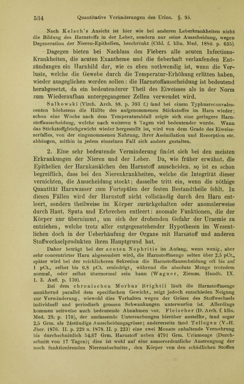 Nach Kelsch's Ansicht ist hier wie bei anderen Leberkrankheiten nicht die Bildung des Harnstoffs in der Leber, sondern nur seine Ausscheidung, wegen Degeneration der Nieren-Epithelien, beschränkt (Ctbl. f. klin. Med. 18S0. p. 635). Dagegen bieten bei Nachlass des Fiebers alle acuten Infections- Krankheiten, die acuten Exantheme und die fieberhaft verlaufenden Ent- zündungen ein Harnbild dar, wie es eben nothwendig ist, wenn die Ver- luste, welche die Gewebe durch die Temperatur-Erhöhung erlitten haben, wieder ausgeglichen werden sollen: die Harnstolfausscheidung ist bedeutend herabgesetzt, da ein bedeutenderer Theil des Eiweisses als in der Norm zum Wiederaufbau untergegangener Zellen verwendet wird. Salkowski (Virch. Arch. 88. p. 393 f.) fand bei einem Typhusreconvales- centen höchstens die Hälfte des aufgenommenen Stickstoffes im Harn wieder; schon eine Woche nach dem Temperaturabfall zeigte sich eine geringere Harn- stoffausscheidung, welche nach weiteren 8 Tagen viel bedeutender wurde. Wann das Stickstoffgleichgewicht wieder hergestellt ist, wird von dem Grade des Eiweiss- zerfalles, von der eingenommenen Nahrung, ihrer Assimilation und Resorption etc. abhängen, mithin in jedem einzelnen Fall sich anders gestalten. 2. Eine sehr bedeutende Verminderung findet sich bei den meisten Erkrankungen der Nieren und der Leber. Da, wie früher erwähnt, die Epithelien der Harnkanälchen den Harnstoff ausscheiden, so ist es schon begreiflich, dass bei den Nierenkrankheiten, welche die Integrität dieser vernichten, die Ausscheidung stockt; dasselbe tritt ein, wenn die nöthige Quantität Harnwasser zum Fortspülen der festen Bestandtheile fehlt. In diesen Fällen wird der Harnstoff nicht vollständig durch den Harn ent- leert, sondern theilweise im Körper zurückgehalten oder anomalerweise durch Haut, Sputa und Erbrechen entleert: anomale Funktionen, die der Körper nur übernimmt, um sich der drohenden Gefahr der Uraemie zu entziehen, welche trotz aller entgegenstehender Hypothesen im Wesent- lichen doch in der Ueberhäufung der Organe mit Harnstoff und anderen Stoffwechselprodukten ihren Hauptgrund hat. Daher beträgt bei der acuten Nephritis im Anfang, wenn wenig, aber sehr concentrirter Harn abgesondert wird, die Harnstotfmenge selten über 2,5 pCt., später wird bei der reichlicheren Sekretion die Harnstoffausscheidung oft bis auf 1 pCt., selbst bis 0,8 pCt. erniedrigt, während die absolute Menge trotzdem normal, oder selbst übernormal sein kann (Wagner, Ziemss. Handb. IX. 1. 3. Aufl. p. 130). Bei dem chronischen Morbus lirightii läuft die Harnstoffmenge annähernd parallel dem specifischen Gewicht, zeigt jedoch entschieden Neigung zur Verminderung, wiewohl dies Verhalten wegen der Grösse des Stoffwechsels individuell und periodisch grossen Schwankungen unterworfen ist. Allerdings kommen zeitweise auch bedeutende Abnahmen vor. Fleischer (D. Arch, f. klin. Med. 29. p. 170), der umfassende Untersuchungen hierüber anstellte, fand sogar 2,5 Grm. als 24stündige Ausscheidungsgrösse; andererseits fand Tellegen (V.-H. Jber. 1876. IL p. 229 u. 1878. II. p. 223) eine zwei Monate anhaltende Vermehrung bis durchschnittlich 54,67 Grm. Harnstoff neben 4791 Grm. Urinmenge (Durch- schnitt von 17 Tagen); dies ist wohl auf eine ausserordentliche Anstrengung der noch funktionirenden Nierenabschnitte, den Körper von den schädlichen Stoffen