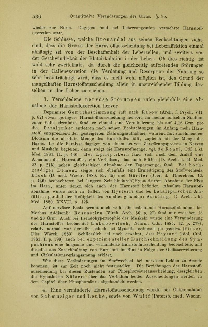 wieder zur Norm. Dagegen fand bei Lebercongestion vermehrte Harustoff- excretion statt. Die Schlüsse, welche Brouardel aus seinen Beobachtungen zieht, sind, dass die Grösse der Harnstoffausscheidung bei Leberaffektion einmal abhängig sei von der Beschaffenheit der Leberzellen, und zweitens von der Geschwindigkeit der Blutcirkulation in der Leber. Ob dies richtig, ist wohl sehr zweifelhaft, da durch die gleichzeitig auftretenden Störungen in der Gallenexcretion die Verdauung und Resorption der Nahrung so sehr beeinträchtigt wird, dass es nicht wohl möglich ist, den Grund der mangelhaften Harnstoffausscheidung allein in unzureichender Bildung des- selben in der Leber zu suchen. 3. Verschiedene nervöse Störungen rufen gleichfalls eine Ab- nahme der Harnstoffexcretion hervor. Deprimirte Gemüthsstimmung ruft nach Rabow (Arch. f. Psych. VII. p. 62) etwas geringere Harnstoffausscheidung hervor; im melancholischen Stadium einer Folie circulaire fand er einmal eine Verminderung bis auf 4,16 Grm. pro die. Paralytiker entleeren nach seinen Beobachtungen im Anfang mehr Harn- stoff, entsprechend der gesteigerten Nahrungsaufnahme, während mit zunehmendem Blödsinn die absolute Menge des Harnstoffes fällt, zugleich mit der Menge des Harns. Ist die Paralyse dagegen von einem activen Zerstörungsprocess in Nerven und Muskeln begleitet, dann steigt die Harnstoflmenge, vgl. de Renzi, Ctbl. f. kl. Med. 1881. II. p. 446. Bei Epileptikern fand sich nach dem Anfall eine Abnahme des Harnstoffes, ein Verhalten, das auch Kühn (D. Arch. f. kl. Med. 22. p. 215), neben gleichzeitiger Abnahme der Tagesmenge, fand. Bei hoch- gradiger Demenz zeigte sich ebenfalls eine Erniedrigung des Stoffv/echsels. Brock (D. med. Wschr. 1880. Nr. 45) imd Gürtler (Jber. d. Thierchem. 12. p. 446) beobachteten bei längere Zeit hindurch';Hypnotisirten Abnahme der Eixa im Harn, unter denen sich auch der Harnstoff befindet. Absolute Harnstofi- abnahme wurde auch in Fällen von Hysterie und bei kaialeptischen An- fällen parallel der Heftigkeit des Anfalles gefunden: Strübing, D. Arch. f. kl. Med. 1880. XXVII. p. 125. Auf nervöser Basis beruht auch wohl die bedeutende Harnstoffabnahme bei Morbus Addisonii; Rosenstirn (Virch. Arch. 56. p. 27) fand nur zwischen 13 und 20 Grm. Auch bei Pseudohy))ertrophie der Muskeln wurde eine Verminderung des Harnstoffes beobachtet (Jakubo wits ch, Neurol. Ctbl. 188-1. 12. p. 279); relativ normal war derselbe jedoch bei Myositis ossificans progressiva (Pinter, Diss. Würzb. 1883). Schliesslich sei noch erwähnt, dass Peyrani (Biol. Ctbl, ISSl. I. p. 599) auch bei experimenteller Durchschneidung des Syra- pathicus eine langsame und verminderte Harustoffausscheidung beobachtete, und dieselbe aus Zurückhaltung von Harnstoff im Blut in Folge der Getasserweiterung und Cirkulationsverlangsamung erklärt. Wie diese Veränderungen im Stoffwechsel bei nervösen Leiden zu Stande kommen, ist zur Zeit noch nicht festzustellen. Die Beziehungen der Harnstoft- ausscheidung bei diesen Zuständen zur Phosphorsäureausscheidung, dessgleichen die Hypothesen Zülzers über das Verhalten beider Ausscheidungen werden in dem Capitel über Phosphorsäure abgehandelt werden. 4. Eine verminderte Harnstoffausscheidung wurde bei Osteomalacie von Schmuziger und Leube, sowie von Wulff (Petersb. med. Wschr.