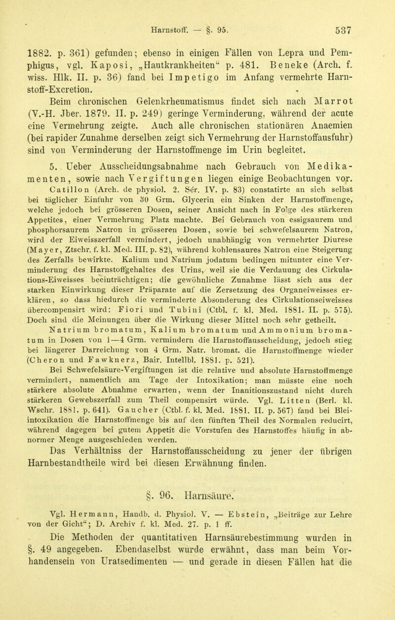 1882. p. 361) gefunden; ebenso in einigen Fällen von Lepra und Pem- phigus, vgl. Kaposi, „Hautkrankheiten p. 481. Beneke (Arch. f. wiss. Hlk. II. p. 36) fand bei Impetigo im Anfang vermehrte Harn- stoff-Excretion. Beim chronischen Gelenkrheumatismus findet sich nach Mar rot (y.-H. Jber. 1879. II. p. 249) geringe Verminderung, während der acute eine Vermehrung zeigte. Auch alle chronischen stationären Anaemien (bei rapider Zunahme derselben zeigt sich Vermehrung der Harnstoffausfuhr) sind von Verminderung der Harnstoffmenge im Urin begleitet. 5. Ueber Ausscheidungsabnahme nach Gebrauch von Medika- menten, sowie nach Vergiftungen liegen einige Beobachtungen vor. Catillon (Arch. de physiol. 2. Ser. IV. p. 83) constatirte an sich selbst bei täglicher Einfuhr von 80 Grm. Glycerin ein Sinken der Harnstoffmenge, welche jedoch bei grösseren Dosen, seiner Ansicht nach in FoVe des stärkeren Appetites, einer Vermehrung Platz machte. Bei Gebrauch von essigsaurem und phosphorsaurem Natron in grösseren Dosen, sowie bei schwefelsaurem Natron, wird der Eiweisszerfall vermindert, jedoch unabhängig von vermehrter Diurese (Mayer, Ztschr. f. kl. Med. III. p. 82), während kohlensaures Natron eine Steigerung des Zerfalls bewirkte. Kalium und Natrium jodatum bedingen mitunter eine Ver- minderung des Harnstoffgehaltes des Urins, weil sie die Verdauung des Cirkula- tions-Eiweisses beeinträchtigen; die gewöhnliche Zunahme lässt sich aus der starken Einwirkung dieser Präparate auf die Zersetzung des Organeiweisses er- klären, so dass hiedurch die verminderte Absonderung des Cirkulationseiweisses übercompensirt wird: Fiori und Tubini (Ctbl. f. kl. Med. 1881. IL p. 575). Doch sind die Meinungen über die Wirkung dieser Mittel noch sehr getheilt. Natrium bromatum, Kalium bromatum und Ammonium broma- tum in Dosen von 1—4 Grm. vermindern die Harnstoffausscheidung, jedoch stieg bei längerer Darreichung von 4 Grm. Natr. bromat. die Harnstoffmenge wieder (Cheron und Fawknerz, Bair. Intellbl. 1881. p. 521). Bei Schwefelsäure-Vergiftungen ist die relative und absolute Harnstoffmenge vermindert, namentlich am Tage der Intoxikation; man müsste eine noch stärkere absolute Abnahme erwarten, wenn der Inanitionszustand nicht durch stärkeren Gewebszerfall zum Theil compensirt würde. Vgl. Litten (Berl. kl. Wschr. 1881. p. 641). Gaucher (Ctbl. f. kl. Med. 1881. IL p. 567) fand bei Blei- intoxikation die Harnstoffmenge bis auf den fünften Theil des Normalen reducirt, während dagegen bei gutem Appetit die Vorstufen des Harnstoffes häufig in ab- normer Menge ausgeschieden werden. Das Verhältniss der Harnstoffausscheidung zu jener der übrigen Harnbestandtheile wird bei diesen Erwähnung finden. §. 96. Harnsäure. Vgl. Hermann, Handb. d. Physiol. V. — Ebstein, „Beiträge zur Lehre von der Gicht; D. Archiv f. kl. Med. 27. p. 1 ff. Die Methoden der quantitativen Harnsäurebestimmung wurden in §. 49 angegeben. Ebendaselbst wurde erwähnt, dass man beim Vor- handensein von Uratsedimenten — und gerade in diesen Fällen hat die