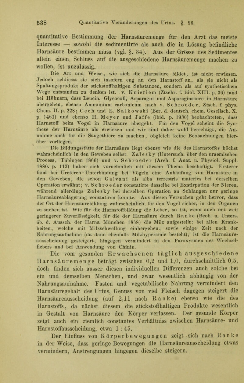 quantitative Bestimmung der Harnsäuremenge für den Arzt das meiste Interesse — sowohl die sedimentirte als auch die in Lösung befindliche Harnsäure bestimmen muss (vgl. §. 34). Aus der Grösse des Sedimentes allein einen Schluss auf die ausgeschiedene Harnsäuremenge machen zu wollen, ist unzulässig. Die Art und Weise, wie sieh die Harnsäure bildet, ist nicht erwiesen. Jedoch schliesst sie sich insofern eng an den Harnstoff an, als sie nicht als Spaltungsprodukt der stickstoffhaltigen Substanzen, sondern als auf synthetischem Wege entstanden zvi denken ist. v. Knieriem (Ztschr. f. Biol. XIII. p, 36) fand bei Hühnern, dass Leucin, Glycocoll, Asparagin und Asparaginsäure in Harnsäure übergehen, ebenso Ammonium carbonicum nach v. Schroeder, Ztsch. f. phys. Chem. IL p. 228; Cech und E. Salkowski (Ber. d. deutsch, ehem. Gesellsch. X. p. 1461) und ebenso H. Meyer und Jaffe (ibid. p. 1930) beobachteten, dass Harnstoff beim Vogel in Harnsäure übergeht. Für den Vogel scheint die Syn- these der Harnsäure als erwiesen und wir sind daher wohl berechtigt, die An- nahme auch für die Säugethiere zu machen, obgleich keine Beobachtungen hier- über vorliegen. Die Bildungsstätte der Harnsäure liegt ebenso wie die des Harnstoffes höchst wahrscheinlich in den Geweben selbst. Zalesky (Untersuch, über den uraemischen Process, Tübingen 1866) und v. Schroeder (Arch. f. Anat. u. Physiol. Suppl. 1880. p. 113) haben sich vornehmlich mit diesem Thema beschäftigt. Ersterer fand bei Ureteren-Unterbindung bei Vögeln eine Anhäufung von Harnsäure in den Geweben, die schon Galvani als alba terrestris materies bei derselben Operation erwähnt; v. Schroeder constatirte dasselbe bei Exstirpation der Nieren, während allerdings Zalesky bei derselben Operation an Schlangen nur geringe Harnsäureablagerung constatiren konnte. Aus diesen Versuchen geht hervor, dass der Ort der Harnsäurebildung wahrscheinlich, für den Vogel sicher, in den Organen zu suchen ist. Wie für die Harnstoffbildung die Leber, so ist, wenn auch mit weit geringerer Zuverlässigkeit, für die der Harnsäure durch Ranke (Beob. u. Unters, üb. d. Aussch. der Harns. München 1858) die Milz aufgestellt: bei allen Krank- heiten, welche mit Milzschwellung einhergehen, sowie einige Zeit nach der Nahrungsaufnahme (da dann ebenfalls Milzhyperämie besteht), ist die Harnsäure- ausscheidung gesteigert, hingegen vermindert in den Paroxysmen des Wechsel- fiebers und bei Anwendung von Chinin. Die vom gesunden Erwachsenen täglich ausgeschiedene Harnsäuremenge beträgt zwischen 0,2 und 1,0, durchschnittlich 0,5, doch finden sich ausser diesen individuellen Differenzen auch solche bei ein und demselben Menschen, und zwar wesentlich abhängig von der Nahrungsaufnahme. Fasten und vegetabilische Nahrung vermindert den Harnsäuregehalt des Urins, Genuss von viel Fleisch dagegen steigert die Harnsäureausscheidung (auf 2,11 nach Ranke) ebenso wie die des Harnstoffs, da nächst diesem die stickstoffhaltigen Produkte wesentlich in Gestalt von Harnsäure den Körper verlassen. Der gesunde Körper zeigt auch ein ziemlich constantes Verhältniss zwischen Harnsäure- und Harnstoffausscheidung, etwa 1 : 45. Der Einfluss von Körperbewegungen zeigt sich nach Ranke in der Weise, dass geringe Bewegungen die Harnsäureausscheidung etwas vermindern, Anstrengungen hingegen dieselbe steigern.