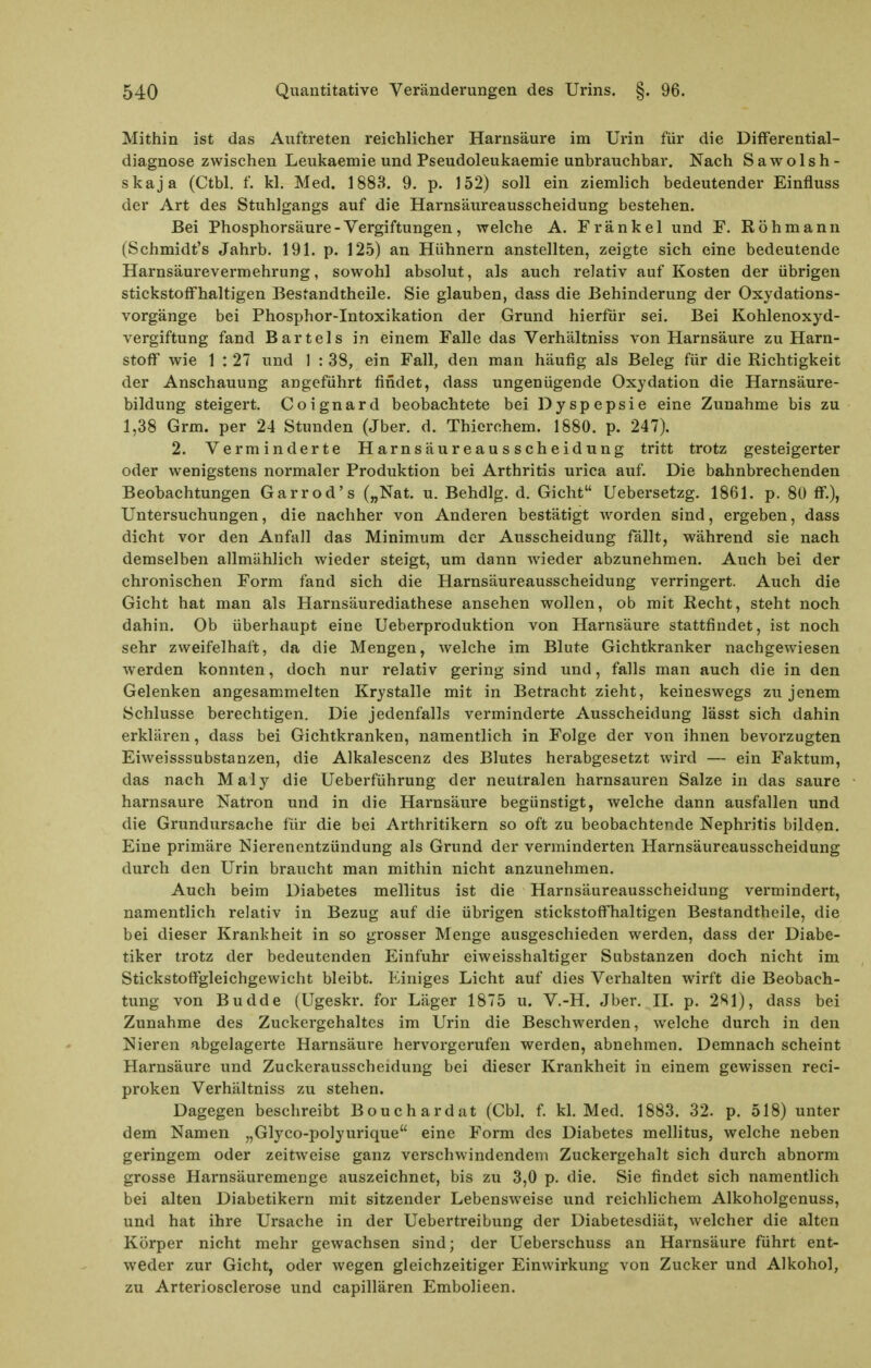 Mithin ist das Auftreten reichlicher Harnsäure im Urin für die DifFerential- diagnose zwischen Leukaemie und Pseudoleukaeraie unbrauchbar. Nach Sawolsh- skaja (Ctbl. f. kl. Med. 1883. 9. p. 152) soll ein ziemlich bedeutender Einfluss der Art des Stuhlgangs auf die Harnsäureausscheidung bestehen. Bei Phosphorsäure-Vergiftungen, welche A. Frankel und F. Röhmann (Schmidt's Jahrb. 191. p. 125) an Hühnern anstellten, zeigte sich eine bedeutende Harnsäurevermehrung, sowohl absolut, als auch relativ auf Kosten der übrigen stickstoffhaltigen Bestandtheile. Sie glauben, dass die Behinderung der Oxydations- vorgänge bei Phosphor-Intoxikation der Grund hierfür sei. Bei Kohlenoxyd- vergiftung fand Bartels in einem Falle das Verhältniss von Harnsäure zu Harn- stoff wie 1 : 27 und 1 : 38, ein Fall, den man häufig als Beleg für die Richtigkeit der Anschauung angeführt findet, dass ungenügende Oxydation die Harnsäure- bildung steigert. Coignard beobachtete bei Dyspepsie eine Zunahme bis zu 1,38 Grm. per 24 Stunden (Jber. d. Thierchem. 1880. p. 247). 2. Verminderte Harnsäureausscheidung tritt trotz gesteigerter oder wenigstens normaler Produktion bei Arthritis urica auf. Die bahnbrechenden Beobachtungen Garrod's („Nat. u. Behdlg. d. Gicht Uebersetzg. 1861. p. 80 ff.), Untersuchungen, die nachher von Anderen bestätigt worden sind, ergeben, dass dicht vor den Anfall das Minimum der Ausscheidung fällt, während sie nach demselben allmählich wieder steigt, um dann Avieder abzunehmen. Auch bei der chronischen Form fand sich die Harnsäureausscheidung verringert. Auch die Gicht hat man als Harnsäurediathese ansehen wollen, ob mit Recht, steht noch dahin. Ob überhaupt eine Ueberproduktion von Harnsäure stattfindet, ist noch sehr zweifelhaft, da die Mengen, welche im Blute Gichtkranker nachgewiesen werden konnten, doch nur relativ gering sind und, falls man auch die in den Gelenken angesammelten Krystalle mit in Betracht zieht, keineswegs zu jenem Schlüsse berechtigen. Die jedenfalls verminderte Ausscheidung lässt sich dahin erklären, dass bei Gichtkranken, namentlich in Folge der von ihnen bevorzugten Eiweisssubstanzen, die Alkalescenz des Blutes herabgesetzt wird — ein Faktum, das nach Maly die Ueberführung der neutralen harnsauren Salze in das saure harnsaure Natron und in die Harnsäure begünstigt, welche dann ausfallen und die Grundursache für die bei Arthritikern so oft zu beobachtende Nephritis bilden. Eine primäre Nierenentzündung als Grund der verminderten Harnsäureausscheidung durch den Urin braucht man mithin nicht anzunehmen. Auch beim Diabetes mellitus ist die Harnsäureausscheidung vermindert, namentlich relativ in Bezug auf die übrigen stickstoffhaltigen Bestandtheile, die bei dieser Krankheit in so grosser Menge ausgeschieden werden, dass der Diabe- tiker trotz der bedeutenden Einfuhr eiweisshaltiger Substanzen doch nicht im StickstofFgleichgewicht bleibt. Einiges Licht auf dies Verhalten wirft die Beobach- tung von Budde (Ugeskr. for Läger 1875 u. V.-H. Jber. II. p. 281), dass bei Zunahme des Zuckergehaltes im Urin die Beschwerden, welche durch in den Nieren abgelagerte Harnsäure hervorgerufen werden, abnehmen. Demnach scheint Harnsäure und Zuckerausscheidung bei dieser Krankheit in einem gewissen reci- proken Verhältniss zu stehen. Dagegen beschreibt Bouchardat (Cbl. f. kl. Med. 1883. 32. p. 518) unter dem Namen „Glyco-polyurique eine Form des Diabetes mellitus, welche neben geringem oder zeitweise ganz verschwindendem Zuckergehalt sich durch abnorm grosse Harnsäuremenge auszeichnet, bis zu 3,0 p. die. Sie findet sich namentlich bei alten Diabetikern mit sitzender Lebensweise und reichlichem Alkoholgenuss, und hat ihre Ursache in der Uebertreibung der Diabetesdiät, welcher die alten Körper nicht mehr gewachsen sind; der Uebei'schuss an Harnsäure führt ent- weder zur Gicht, oder wegen gleichzeitiger Einwirkung von Zucker und Alkohol, zu Arteriosclerose und capillären Embolieen.