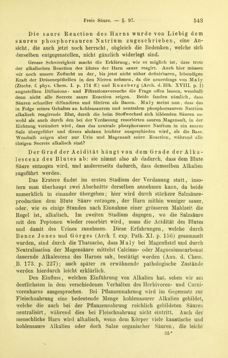 Die saure Reaction des Harns wurde von Liebig dem sauren phospliorsauren Natrium zugeschrieben, eine An- sicht, die auch jetzt noch herrscht, obgleich die Bedenken, welche sich derselben entgegenstellen, nicht gänzlich widerlegt sind. Grosse Schwierigkeit macht die Erklärung, wie es möglich ist, dass trotz der alkalischen Reaction des Blutes der Harn sauer reagirt. Auch hier müssen wir noch unsere Zuflucht zu der, bis jetzt nicht näher definirbaren, lebendigen Kraft der Drüsenepithelien in den Nieren nehmen, da die neuerdings von Maly (Ztschr. f. phys. Chem. I. p. 174 fF.) und Runeberg (Arch. d. Hlk. XVIII. p. 1) angestellten Diffusions- und Filtrationsversuche die Frage offen lassen, wesshalb denn nicht alle Secrete saure Reaction zeigen. Beide fanden nämlich, dass Säuren schneller diffundiren und filtriren als Basen. Maly meint nun, dass das in Folge seines Gehaltes an kohlensaurem und neutralem phosphorsaurem Natrium alkalisch reagirende Blut, durch die beim Stoffwechsel sich bildenden Säuren so- wohl als auch durch den bei der Verdauung resorbirten sauren Magensaft, in der Richtung verändert wird, dass das neutrale phosphorsaure Natrium in ein saures Salz übergeführt und dieses alsdann leichter ausgeschieden wird, als die Base. Wesshalb zeigen aber nur Urin und Magensaft saure Reaction, während alle übrigen Secrete alkalisch sind? Der Grad der Acidität hängt von dem Grade derAlka- lescenz des Blutes ab: sie nimmt also ab dadurch, dass dem Blute Säure entzogen wird, und andererseits dadurch, dass demselben Alkalien zugeführt werden. Das Erstere findet im ersten Stadium der Verdauung statt, inso- fern man überhaupt zwei Abschnitte derselben annehmen kann, da beide unmerklich in einander übergehen; hier wird durch stärkere Salzsäure- production dem Blute Säure entzogen, der Harn mithin weniger sauer, oder, wie es einige Stunden nach Einnahme einer grösseren Mahlzeit die Regel ist, alkalisch. Im zweiten Stadium dagegen, wo die Salzsäure mit den Peptonen wieder resorbirt wird, muss die Acidität des Blutes und damit des Urines zunehmen. Diese Erfahrungen, welche durch Bence Jones und Görges (Arch. f. exp. Path. XL p. 156) gesammelt wurden, sind durch die Thatsache, dass Maly bei Magenfistel und durch Neutralisation der Magensäure mittelst Calcium- oder Magnesiumcarbonat dauernde Alkalescenz des Harnes sah, bestätigt worden (Ann. d. Chera. ,B. 173. p. 227); auch später zu erwähnende pathologische Zustände werden hierdurch leicht erklärlich. Den Einfluss, welchen Einführung von Alkalien hat, sehen wir am deutlichsten in dem verschiedenen Verhalten des Herbivoren- und Carni- vorenharns ausgesprochen. Bei Pflanzennahrung wird im Gegensatz zur Fleischnahrung eine bedeutende Menge kohlensaurer Alkalien gebildet, welche die auch bei der Pflanzennahrung reichlich gebildeten Säuren neutralisirt, während dies bei Fleischnahrung nicht eintritt. Auch der menschliche Harn wird alkalisch, wenn dem Körper viele kaustische und kohlensaure Alkalien oder doch Salze organischer Säuren, die leicht 35*