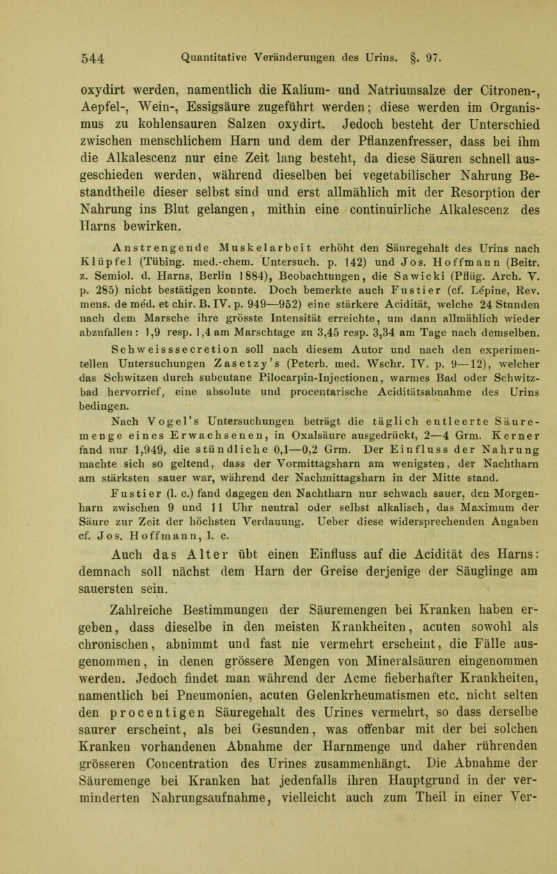 oxydirt werden, namentlich die Kalium- und Natriumsalze der Citronen-, Aepfel-, Wein-, Essigsäure zugeführt werden; diese werden im Organis- mus zu kohlensauren Salzen oxydirt. Jedoch besteht der Unterschied zwischen menschlichem Harn und dem der Pflanzenfresser, dass bei ihm die Alkalescenz nur eine Zeit lang besteht, da diese Säuren schnell aus- geschieden werden, während dieselben bei vegetabilischer Nahrung Be- standtheile dieser selbst sind und erst allmählich mit der Resorption der Nahrung ins Blut gelangen, mithin eine continuirliche Alkalescenz des Harns bewirken. Anstrengende Muskelarbeit erhöht den Säuregehalt des Urins nach Klüpfel (Tübing. med.-ehem. Untersuch, p. 142) und Jos. Hoffmann (Beitr. z. Semiol. d. Harns, Berlin 1884), Beobachtungen, die Sawicki (Pflüg. Arch. V. p. 285) nicht bestätigen konnte. Doch bemerkte auch Fustier (cf. Lepine, Rev. mens, de med. et chir. B. IV. p. 949—952) eine stärkere Acidität, welche 24 Stunden nach dem Marsche ihre grösste Intensität erreichte, um dann allmählich wieder abzufallen: 1,9 resp. 1,4 am Marschtage zu 3,45 resp. 3,34 am Tage nach demselben. Schweisssecretion soll nach diesem Autor und nach den experimen- tellen Untersuchungen Zasetzy's (Peterb. med. Wschr. IV. p. 9—12), welcher das Schwitzen durch subcutane Pilocarpin-Injectionen, warmes Bad oder Schwitz- bad hervorrief, eine absolute und procentavische Aciditätsabnahme des Urins bedingen. Nach Vogel's Untersuchungen beträgt die täglich entleerte Säure- menge eines Erwachsenen, in Oxalsäure ausgedrückt, 2—4 Grm. Kerner fand nur 1,949, die stündliche 0,1—0,2 Grm. Der Einfluss der Nahrung machte sich so geltend, dass der Vormittagsharn am wenigsten, der Nachtharn am stärksten sauer war, während der Nachmittagsharn in der Mitte stand. Fustier (1. c.) fand dagegen den Nachtharn nur schwach sauer, den Morgen- harn zwischen 9 und 11 Uhr neutral oder selbst alkalisch, das Maximum der Säure zur Zeit der höchsten Verdauung. Ueber diese widersprechenden Angaben cf. Jos. Ho ff mann, 1. c. Auch das Alter übt einen Einfluss auf die Acidität des Harns: demnach soll nächst dem Harn der Greise derjenige der Säuglinge am sauersten sein. Zahlreiche Bestimmungen der Säuremengen bei Kranken haben er- geben , dass dieselbe in den meisten Krankheiten, acuten sowohl als chronischen, abnimmt und fast nie vermehrt erscheint, die Fälle aus- genommen , in denen grössere Mengen von Mineralsäuren eingenommen werden. Jedoch findet man während der Acme fieberhafter Krankheiten, namentlich bei Pneumonien, acuten Gelenkrheumatismen etc. nicht selten den procentigen Säuregehalt des Urines vermehrt, so dass derselbe saurer erscheint, als bei Gesunden, was offenbar mit der bei solchen Kranken vorhandenen Abnahme der Harnmenge und daher rührenden grösseren Concentration des Urines zusammenhängt. Die Abnahme der Säuremenge bei Kranken hat jedenfalls ihren Hauptgrund in der ver- minderten Nahrungsaufnahme, vielleicht auch zum Theil in einer Ver-