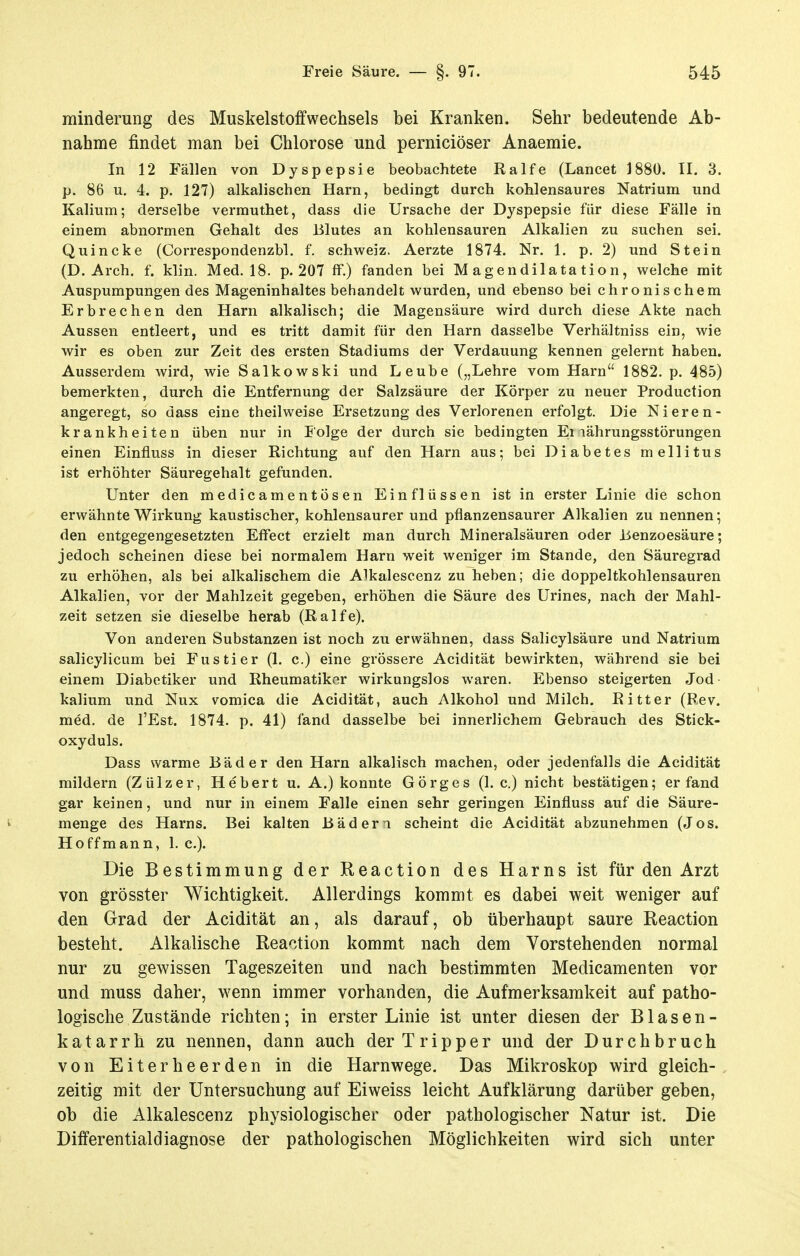 minderung des Muskelstoffwechsels bei Kranken. Sehr bedeutende Ab- nahme findet man bei Chlorose und perniciöser Anaemie. In 12 Fällen von Dyspepsie beobachtete Ralfe (Lancet 1880. II. 3. p. 86 u, 4. p. 127) alkalischen Harn, bedingt durch kohlensaures Natrium und Kalium; derselbe vermuthet, dass die Ursache der Dyspepsie für diese Fälle in einem abnormen Gehalt des Blutes an kohlensauren Alkalien zu suchen sei. Quincke (Correspondenzbl. f. Schweiz. Aerzte 1874. Nr. 1. p. 2) und Stein (D. Arch. f. klin. Med. 18. p. 207 ff.) fanden bei M agendilata tion, welche mit Auspumpungen des Mageninhaltes behandelt wurden, und ebenso bei chronischem Erbrechen den Harn alkalisch; die Magensäure wird durch diese Akte nach Aussen entleert, und es tritt damit für den Harn daseelbe Verhältniss ein, wie wir es oben zur Zeit des ersten Stadiums der Verdauung kennen gelernt haben. Ausserdem wird, wie Salkowski und Leube („Lehre vom Harn 1882. p. 485) bemerkten, durch die Entfernung der Salzsäure der Körper zu neuer Production angeregt, so dass eine theilweise Ersetzung des Verlorenen erfolgt. Die Nieren- krankheiten üben nur in Folge der durch sie bedingten Ei lährungsstörungen einen Einfluss in dieser Richtung auf den Harn aus; bei Diabetes mellitus ist erhöhter Säuregehalt gefunden. Unter den medicamentösen Einflüssen ist in erster Linie die schon erwähnte Wirkung kaustischer, kohlensaurer und pflanzensaurer Alkalien zu nennen; den entgegengesetzten Effect erzielt man durch Mineralsäuren oder Üenzoesäure; jedoch scheinen diese bei normalem Harn weit weniger im Stande, den Säuregrad zu erhöhen, als bei alkalischem die A^kalescenz zu heben; die doppeltkohlensauren Alkalien, vor der Mahlzeit gegeben, erhöhen die Säure des Urines, nach der Mahl- zeit setzen sie dieselbe herab (Ralfe). Von anderen Substanzen ist noch zu erwähnen, dass Salicylsäure und Natrium salicylicum bei Fustier (1. c.) eine grössere Acidität bewirkten, während sie bei einem Diabetiker und Rheumatiker wirkungslos waren. Ebenso steigerten Jod- kalium und Nux vomica die Acidität, auch Alkohol und Milch. Ritter (Rev. med. de l'Est. 1874. p. 41) fand dasselbe bei innerlichem Gebrauch des Stick- oxyduls. Dass warme Bäder den Harn alkalisch machen, oder jedenfalls die Acidität mildern (Zülzer, Hebert u. A.) konnte Görges (1. c.) nicht bestätigen; erfand gar keinen, und nur in einem Falle einen sehr geringen Einfluss auf die Säure- menge des Harns. Bei kalten Bäderi scheint die Acidität abzunehmen (Jos. Hoffmann, 1. c). Die Bestimmung der Reaction des Harns ist für den Arzt von grösster Wichtigkeit. Allerdings kommt es dabei weit weniger auf den Grad der Acidität an, als darauf, ob überhaupt saure Reaction besteht. Alkalische Reaction kommt nach dem Vorstehenden normal nur zu gewissen Tageszeiten und nach bestimmten Medicamenten vor und muss daher, wenn immer vorhanden, die Aufmerksamkeit auf patho- logische Zustände richten; in erster Linie ist unter diesen der Blasen- katarrh zu nennen, dann auch der Tripper und der Durchbruch von E i t e r h e e r d e n in die Harnwege. Das Mikroskop wird gleich-. zeitig mit der Untersuchung auf Eiweiss leicht Aufklärung darüber geben, ob die Alkalescenz physiologischer oder pathologischer Natur ist. Die Differentialdiagnose der pathologischen Möglichkeiten wird sich unter