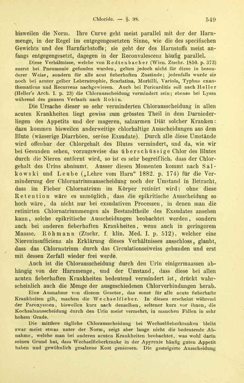 bisweilen die Norm. Ihre Curve geht meist parallel mit der der Harn- menge, in der Regel im entgegengesetzten Sinne, wie die des specifischen Gewichts und des Harnfarbstoffs; sie geht der des Harnstoffs meist an- fangs entgegengesetzt, dagegen in der Reconvalescenz häufig parallel. Diese Verhältnisse, welche von Redtenbacher (Wien. Ztschr. 1850. p. 373) zuerst bei Pneumonie gefunden wurden, gelten jedoch nicht für diese in beson- derer Weise, sondern für alle acut fieberhaften Zustände; jedenfalls wurde sie noch bei acuter gelber Leberatrophie, Scarlatina, Morbilli, Variola, Typhus exan- thematicus und Recurrens nachgewiesen. Auch bei Pericarditis soll nach Heller (Heller's Arch. I. p. 23) die Chlorausscheidung vermindert sein; ebenso bei Lyssa während des ganzen Verlaufs nach Roh in. Die Ursache dieser so sehr verminderten Chlorausscheidung in allen acuten Krankheiten liegt gewiss zum grössten Theil in dem Darnieder- liegen des Appetits und der mageren, salzarmen Diät solcher Kranken: dazu kommen bisweilen anderweitige chlorhaltige Ausscheidungen aus dem Blute (wässerige Diarrhöen, seröse Exsudate). Durch alle diese Umstände wird offenbar der Chlorgehalt des Blutes vermindert, und da, wie wir bei Gesunden sehen, vorzugsweise das überschüssige Chlor des Blutes durch die Nieren entfernt wird, so ist es sehr begreiflich, dass der Chlor- gehalt des Urins abnimmt. Ausser diesen Momenten kommt nach Sal- kowski und Leube („Lehre vom Harn 1882. p. 174) für die Ver- minderung der Chlornatriumausscheidung noch der Umstand in Betracht, dass im Fieber Chlornatrium im Körper retinirt wird; ohne diese Retention wäre es unmöglich, dass die epikritische Ausscheidung so hoch wäre, da nicht nur bei exsudativen Processen, in denen man die retinirten Chlornatriummengen als Bestandtheile des Exsudates ansehen kann, solche epikritische Ausscheidungen beobachtet werden, sondern auch bei anderen fieberhaften Krankheiten, wenn auch in geringerem Maasse. Röhmann (Ztschr. f. klin. Med. I. p. 512), welcher eine Niereninsufficienz als Erklärung dieses Verhältnisses ausschloss, glaubt, dass das Chlornatrium durch das Circulationseiweiss gebunden und erst mit dessen Zerfall wieder frei werde. Auch ist die Chlorausscheidung durch den Urin einigermaassen ab- hängig von der Harnmenge, und der Umstand, dass diese bei allen acuten fieberhaften Krankheiten bedeutend vermindert ist, drückt wahr- scheinlich auch die Menge der ausgeschiedenen Chlorverbindungen herab. Eine Ausnahme von diosem Gesetze, das sonst für alle acute fieberhafte Krankheiten gilt, machen die We chs e If i eber. In diesen erscheint während der Paroxysmen, bisweilen kurz nach denselben, seltener kurz vor ihnen, die Kochsalzausscheidung durch den Urin meist vermehrt, in manchen Fällen in sehr hohem Grade. Die mittlere tägliche Chlorausscheidung bei Wechselfieberkranken bleibt zwar meist etwas unter der Norm, zeigt aber lange nicht die bedeutende Ab- nahme, welche man bei anderen acuten Krankheiten beobachtet, was wohl darin seinen Grund hat, dass Wechselfieberkranke in der Apyrexie häufig guten Appetit haben und gewöhnlich gesalzene Kost gemessen. Die gesteigerte Ausscheidung