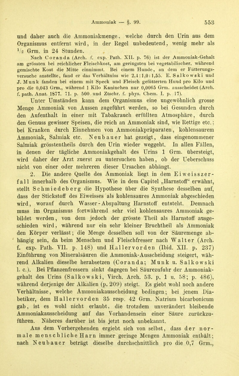 Ammoniak — §. 99. 558 und daher auch die Ammoniakmenge, welche durch den Urin aus dem Organismus entfernt wird, in der Regel unbedeutend, wenig mehr als Grm. in 24 Stunden, Nach Coranda (Arch. f. exp. Path. XII. p. 76) ist der Ammoniak-Gehalt am grössten bei reichlicher Fleischkost, am geringsten bei vegetabilischer, während gemischte Kost die Mitte einnimmt. Bei einem Hunde, an dem er Fütterungs- versuche anstellte, fand er das Verhältniss wie 2,4:1,0:1,55. E. Salkowski und J. Münk fanden bei einem mit Speck und Fleisch gefütterten Hund pro Kilo und pro die 0,043 Grm., während 1 Kilo Kaninchen nur 0,0065 Grm. ausscheidet (Arch. f. path. Anat, 1877. 71. p. 500 und Ztschr. f. phys. Chem. I. p. 17). Unter Umständen kann dem Organismus eine ungewöhnlich grosse Menge Ammoniak von Aussen zugeführt werden, so bei Gesunden durch den Aufenthalt in einer mit Tabakrauch erfüllten Atmosphäre, durch den Genuss gewisser Speisen, die reich an Ammoniak sind, wie Rettige etc.; bei Kranken durch Einnehmen von Ammoniakpräparaten, kohlensaurem Ammoniak, Salmiak etc. Neubauer hat gezeigt, dass eingenommener Salmiak grösstentheils durch den Urin wieder weggeht. In allen Fällen, in denen der tägliche Ammoniakgehalt des Urins 1 Grm. übersteigt, wird daher der Arzt zuerst zu untersuchen haben, ob der Ueberschuss nicht von einer oder mehreren dieser Ursachen abhängt. 2. Die andere Quelle des Ammoniak liegt in dem Eiweisszer- fall innerhalb des Organismus. Wie in dem Capitel „Harnstoff erwähnt, stellt Schmiedeberg die Hypothese über die Synthese desselben auf, dass der Stickstoff des Eiweisses als kohlensaures Ammoniak abgeschieden wird, worauf durch Wasser-Abspaltung Harnstoff entsteht. Demnach muss im Organismus fortwährend sehr viel kohlensaures Ammoniak ge- bildet werden, von dem jedoch der grösste Theil als Harnstoff ausge- schieden wird, während nur ein sehr kleiner Bruchtheil als Ammoniak den Körper verlässt; die Menge desselben soll von der Säuremenge ab- hängig sein, da beim Menschen und Fleischfresser nach Walter (Arch. f. exp. Path. YD. p. 148) und Hai 1er vor den (Ibid. XII. p. 237) Einführung von Mineralsäuren die Ammoniak-Ausscheidung steigert, wäh- rend Alkalien dieselbe herabsetzen (Coranda; Münk u. Salkowski 1. c). Bei Pflanzenfressern sinkt dagegen bei Säurezufuhr der Ammoniak- gehalt des Urins (Salkowski, Yirch. Arch. 53. p. 1 u. 58; p. 486), während derjenige der Alkalien (p. 209) steigt. Es giebt wohl noch andere Verhältnisse, welche Ammoniakausscheidung bedingen; bei jenem Dia- betiker, dem Hallervorden 35 resp. 42 Grm. Natrium bicarbonicum gab, ist es wohl nicht erlaubt, die trotzdem unverändert bleibende Ammoniakausscheidung auf das Vorhandensein einer Säure zurückzu- führen. Näheres darüber ist bis jetzt noch unbekannt. Aus dem Vorhergehenden ergiebt sich von selbst, dass der nor- male menschliche Harn immer geringe Mengen Ammoniak enthält;