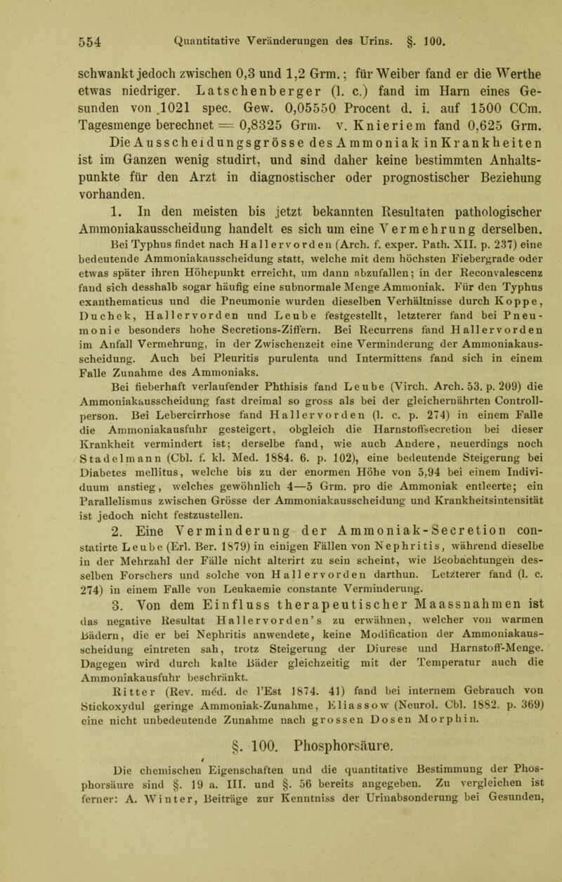 schwankt jedoch zwischen 0,3 und 1,2 Grm.; für Weiber fand er die Werthe etwas niedriger. Latschenberger (1. c.) fand im Harn eines Ge- sunden von .1021 spec. Gew. 0,05550 Procent d. i. auf 1500 CCm. Tagesmenge berechnet = 0^8325 Grm. v. Knieriem fand 0,625 Grm. Die AusscheidungsgrössedesAmmoniak inKrankheiten ist im Ganzen wenig studirt, und sind daher keine bestimmten Anhalts- punkte für den Arzt in diagnostischer oder prognostischer Beziehung vorhanden. 1. In den meisten bis jetzt bekannten Resultaten pathologischer Ammoniakausscheidung handelt es sich um eine Vermehrung derselben. Bei Typhus findet nach Hallervorden (Arch. f. exper. Path. XII. p. 237) eine bedeutende Ammoniakausscheidung statt, welche mit dem höchsten Fiebergrade oder etwas später ihren Höhepunkt erreicht, um dann abzufallen; in der Reconvalescenz fand sich desshalb sogar häufig eine subnormale Menge Ammoniak. Für den Typhus exanthematicus und die Pneumonie wurden dieselben Verhältnisse durch Koppe, Duchek, Hallervorden und Leube festgestellt, letzterer fand bei Pneu- monie besonders hohe Secretions-Ziffern. Bei Recurrens fand Hallervorden im Anfall Vermehrung, in der Zwischenzeit eine Verminderung der Ammoniakaus- scheidung. Auch bei Pleuritis purulenta und Intermittens fand sich in einem Falle Zunahme des Ammoniaks. Bei fieberhaft verlaufender Phthisis fand Leube (Virch. Arch. 53. p. 209) die Ammoniakausscheidung fast dreimal so gross als bei der gleichernährten Controll- person. Bei Lebercirrhose fand Hallervorden (1. c. p. 274) in einem Falle die Ammoniakausfuhr gesteigert, obgleich die Harnstoffsecretion bei dieser Krankheit vermindert ist; derselbe fand, wie auch Andere, neuerdings noch Stadel mann (Chi. f. kl. Med. 1884. 6. p. 102), eine bedeutende Steigerung bei Diabetes mellitus, welche bis zu der enormen Höhe von 5,94 bei einem Indivi- duum anstieg, welches gewöhnlich 4—5 Grm. pro die Ammoniak entleerte; ein Parallelismus zwischen Grösse der Ammoniakausscheidung und Krankheitsintensität ist jedoch nicht festzustellen. 2. Eine Verminderung der Ammoniak-Secretion con- statirte Leube (Erl. Ber. 1879) in einigen Fällen von Nephritis, während dieselbe in der Mehrzahl der Fälle nicht alterirt zu sein scheint, wie Beobachtungen des- selben Forschers und solche von Hallervorden darthun. Letzterer fand (1. c. 274) in einem Falle von Leukaemie constante Verminderung. 3. Von dem Einfluss therapeutischer Maassnahmen ist das negative Resultat Hallervorden's zu erwähnen, welcher von warmen Bädern, die er bei Nephritis anwendete, keine Modification der Ammoniakaus- scheidung eintreten sah, trotz Steigerung der Diurese und Harnstoff-Menge. Dagegen wird durch kalte Bäder gleichzeitig mit der Temperatur auch die Ammoniakausfuhr beschränkt. Ritter (Rev. me'd. de l'Est 1874. 41) fand bei internem Gebrauch von Stickoxydul geringe Ammoniak-Zunahme, Elias so w (Neurol. Cbl. 1882. p. 369) eine nicht unbedeutende Zunahme nach grossen Dosen Morphin. §. 100. Phosphorsäure. Die chemischen Eigenschaften und die quantitative Bestimmung der Phos- phorsäure sind §. 19 a. III. und §. 56 bereits angegeben. Zu vergleichen ist ferner: A. Winter, Beiträge zur Kenntniss der Urinabsonderung bei Gesunden,