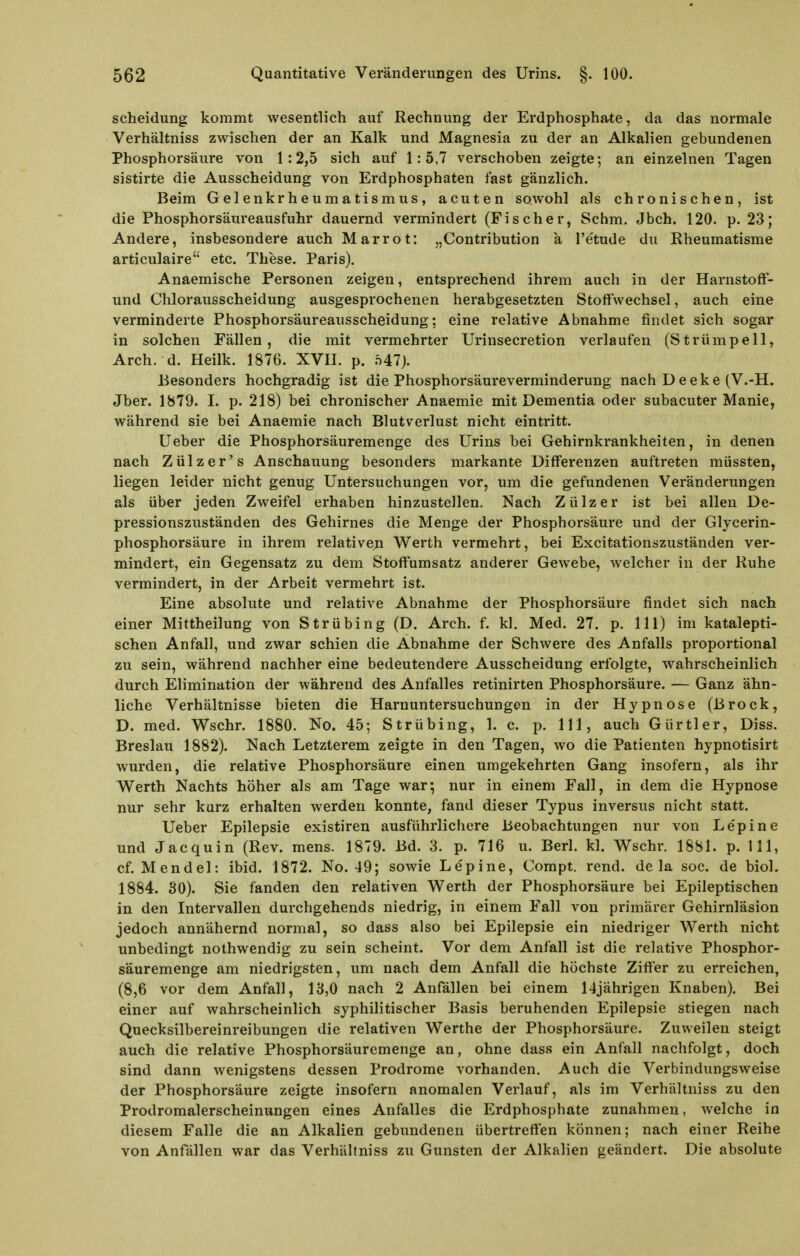 Scheidung kommt wesentlich auf Rechnung der Erdphosphate, da das normale Verhältniss zwischen der an Kalk und Magnesia zu der an Alkalien gebundenen Phosphorsäure von 1:2,5 sich auf 1:5,7 verschoben zeigte; an einzelnen Tagen sistirte die Ausscheidung von Erdphosphaten fast gänzlich. Beim Gelenkrheumatismus, acuten sowohl als chronischen, ist die Phosphorsäureausfuhr dauernd vermindert (Fischer, Schm. Jbch. 120. p. 23; Andere, insbesondere auch Marrot: „Contribution a l'etude du Rheumatisme articulaire etc. These. Paris). Anaemische Personen zeigen, entsprechend ihrem auch in der Harnstoft- und Chlorausscheidung ausgesprochenen herabgesetzten Stoffwechsel, auch eine verminderte Phosphorsäureausscheidung; eine relative Abnahme findet sich sogar in solchen Fällen, die mit vermehrter Urinsecretion verlaufen (Strümpell, Arch. d. Heilk. 1876. XVII. p. .S47). Besonders hochgradig ist die Phosphorsäureverminderung nach D eeke (V.-H. Jber. 1879. I. p. 218) bei chronischer Anaemie mit Dementia oder subacuter Manie, während sie bei Anaemie nach Blutverlust nicht eintritt. lieber die Phosphorsäuremenge des Urins bei Gehirnkrankheiten, in denen nach Zülzer's Anschauung besonders markante Diff'erenzen auftreten müssten, liegen leider nicht genug Untersuchungen vor, um die gefundenen Veränderungen als über jeden Zweifel erhaben hinzustellen. Nach Zülzer ist bei allen De- pressionszuständen des Gehirnes die Menge der Phosphorsäure und der Glycerin- phosphorsäure in ihrem relative;n Werth vermehrt, bei Excitationszuständen ver- mindert, ein Gegensatz zu dem Stoff'umsatz anderer Gewebe, welcher in der Ruhe vermindert, in der Arbeit vermehrt ist. Eine absolute und relative Abnahme der Phosphorsäure findet sich nach einer Mittheilung von Strübing (D. Arch. f. kl. Med. 27. p. III) im katalepti- schen Anfall, und zwar schien die Abnahme der Schwere des Anfalls proportional zu sein, während nachher eine bedeutendere Ausscheidung erfolgte, wahrscheinlich durch Elimination der während des Anfalles retinirten Phosphorsäure. — Ganz ähn- liche Verhältnisse bieten die Harnuntersuchungen in der Hypnose (Brock, D. med. Wschr. 1880. No. 45; Strübing, 1. c. p. III, auch Gürtler, Diss. Breslau 1882). Nach Letzterem zeigte in den Tagen, wo die Patienten hypnotisirt wurden, die relative Phosphorsäure einen umgekehrten Gang insofern, als ihr Werth Nachts höher als am Tage war-, nur in einem Fall, in dem die Hypnose nur sehr kurz erhalten werden konnte, fand dieser Typus inversus nicht statt. Ueber Epilepsie existiren ausführlichere Beobachtungen nur von Le'pine und Jacquin (Rev. mens. 1879. Bd. 3. p. 716 u. Berl. kl. Wschr. 1881. p. III, cf. Mendel: ibid. 1872. No. 49; sowie Lepine, Compt. rend. de la soc. de biol. 1884. 30). Sie fanden den relativen Werth der Phosphorsäure bei Epileptischen in den Intervallen durchgehends niedrig, in einem Fall von primärer Gehirnläsion jedoch annähernd normal, so dass also bei Epilepsie ein niedriger Werth nicht unbedingt nothwendig zu sein scheint. Vor dem Anfall ist die relative Phosphor- säuremenge am niedrigsten, um nach dem Anfall die höchste Ziff'er zu erreichen, (8,6 vor dem Anfall, 13,0 nach 2 Anfällen bei einem 14jährigen Knaben). Bei einer auf wahrscheinlich syphilitischer Basis beruhenden Epilepsie stiegen nach Quecksilbereinreibungen die relativen Werthe der Phosphorsäure. Zuweilen steigt auch die relative Phosphorsäuremenge an, ohne dass ein Anfall nachfolgt, doch sind dann wenigstens dessen Prodrome vorhanden. Auch die Verbindungsweise der Phosphorsäure zeigte insofern anomalen Verlauf, als im Verhältniss zu den Prodromalerscheinungen eines Anfalles die Erdphosphate zunahmen, welche in diesem Falle die an Alkalien gebundenen übertreffen können; nach einer Reihe von Anfällen war das Verhältniss zu Gunsten der Alkalien geändert. Die absolute