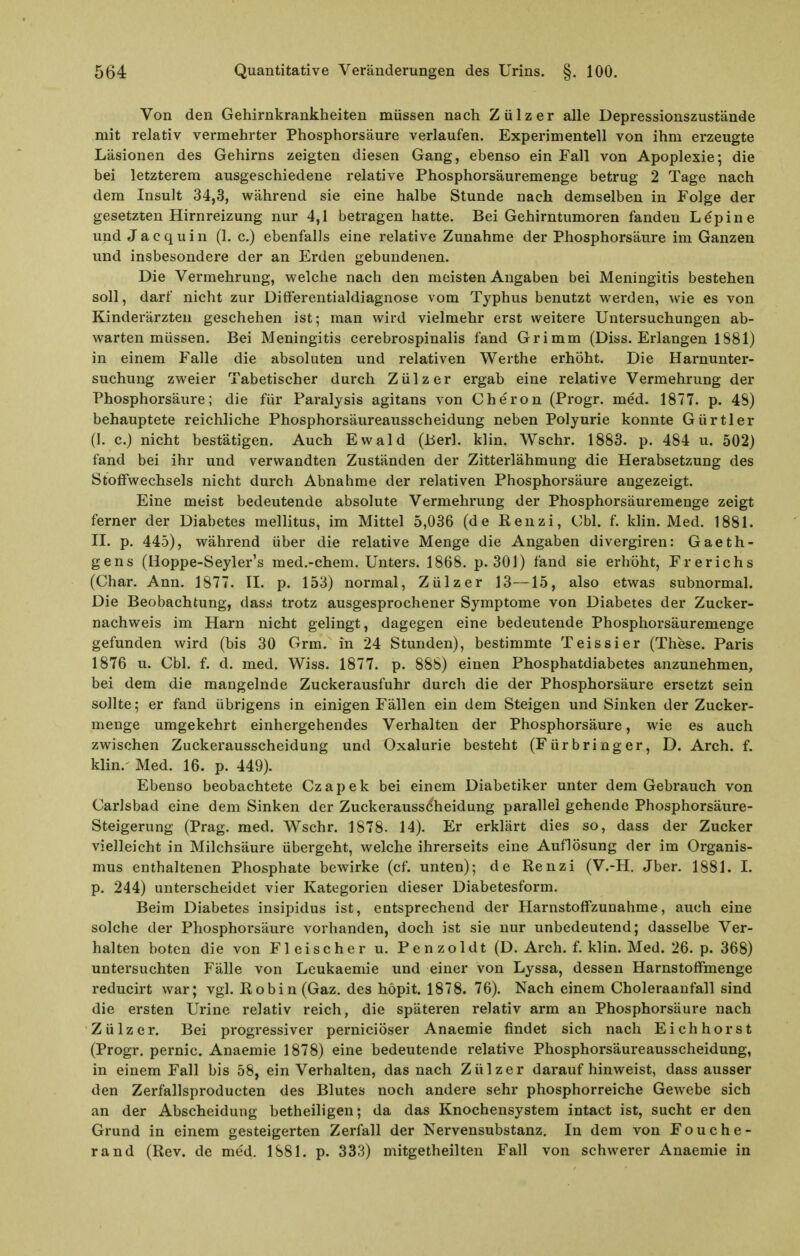 Von den Gehirnkrankheiten müssen nach Zülzer alle Depressionszustände mit relativ vermehrter Phosphorsäure verlaufen. Experimentell von ihm erzeugte Läsionen des Gehirns zeigten diesen Gang, ebenso ein Fall von Apoplexie; die bei letzterem ausgeschiedene relative Phosphorsäuremenge betrug 2 Tage nach dem Insult 34,3, während sie eine halbe Stunde nach demselben in Folge der gesetzten Hirnreizung nur 4,1 betragen hatte. Bei Gehirntumoren fanden Lepine und Jacquin (1. c.) ebenfalls eine relative Zunahme der Phosphorsäure im Ganzen und insbesondere der an Erden gebundenen. Die Vermehrung, welche nach den meisten Angaben bei Meningitis bestehen soll, darf nicht zur DifFerentialdiagnose vom Typhus benutzt werden, wie es von Kinderärzten geschehen ist; man wird vielmehr erst weitere Untersuchungen ab- warten müssen. Bei Meningitis cerebrospinalis fand Grimm (Diss. Erlangen 1881) in einem Falle die absoluten und relativen Werthe erhöht. Die Harnunter- suchung zweier Tabetischer durch Zülzer ergab eine relative Vermehrung der Phosphorsäure; die für Paralysis agitans von Cheron (Progr. med. 1877. p. 48) behauptete reichliche Phosphorsäureausscheidung neben Polyurie konnte Gürtler (1. c.) nicht bestätigen. Auch Ewald (Berl. klin. Wschr. 1883. p. 484 u. 502) fand bei ihr und verwandten Zuständen der Zitterlähmung die Herabsetzung des Stoffwechsels nicht durch Abnahme der relativen Phosphorsäure angezeigt. Eine meist bedeutende absolute Vermehrung der Phosphorsäuremenge zeigt ferner der Diabetes mellitus, im Mittel 5,036 (de ßenzi, Cbl. f. klin. Med. 1881. II. p. 445), während über die relative Menge die Angaben divergiren: Gaeth- gens (lloppe-Seyler's med.-chem. Unters. 1868, p. 301) fand sie erhöht, Frerichs (Char. Ann. 1877. II. p. 153) normal, Zülzer 13—15, also etwas subnormal. Die Beobachtung, dass trotz ausgesprochener Symptome von Diabetes der Zucker- nachweis im Harn nicht gelingt, dagegen eine bedeutende Phosphorsäuremenge gefunden wird (bis 30 Grm. in 24 Stunden), bestimmte Teissier (These. Paris 1876 u. Cbl. f. d. med. Wiss. 1877. p. 888) einen Phosphatdiabetes anzunehmen, bei dem die mangelnde Zuckerausfuhr durch die der Phosphorsäure ersetzt sein sollte; er fand übrigens in einigen Fällen ein dem Steigen und Sinken der Zucker- menge umgekehrt einhergehendes Verhalten der Phosphorsäure, wie es auch zwischen Zuckerausscheidung und Oxalurie besteht (Fürbringer, D. Arch. f. klin. Med. 16. p. 449). Ebenso beobachtete Czapek bei einem Diabetiker unter dem Gebrauch von Carlsbad eine dem Sinken der Zuckerausscheidung parallel gehende Phosphorsäure- Steigerung (Prag, med, Wschr. 1878. 14). Er erklärt dies so, dass der Zucker vielleicht in Milchsäure übergeht, welche ihrerseits eine Auflösung der im Organis- mus enthaltenen Phosphate bewirke (cf. unten); de Renzi (V.-H. Jber. 1881. 1. p. 244) unterscheidet vier Kategorien dieser Diabetesform. Beim Diabetes insipidus ist, entsprechend der Harnstoffzunahme, auch eine solche der Phosphorsäure vorhanden, doch ist sie nur unbedeutend; dasselbe Ver- halten boten die von Fleischer u, P e n zoldt (D. Arch. f. klin. Med. 26. p. 368) untersuchten Fälle von Leukaemie und einer von Lyssa, dessen Harnstoffmenge reducirt war; vgl. ßobin (Gaz. des höpit. 1878. 76). Nach einem Choleraaufall sind die ersten Urine relativ reich, die späteren relativ arm an Phosphorsäure nach Zülzer. Bei progressiver perniciöser Anaemie findet sich nach Eichhorst (Progr. pernic. Anaemie 1878) eine bedeutende relative Phosphorsäureausscheidung, in einem Fall bis 58, ein Verhalten, das nach Zülzer daraufhinweist, dass ausser den Zerfallsproducten des Blutes noch andere sehr phosphorreiche Gewebe sich an der Abscheidurig betheiligen; da das Knochensystem intact ist, sucht er den Grund in einem gesteigerten Zerfall der Nervensubstanz, In dem von Fouche- rand (Rev. de med. 1881. p. 333) mitgetheilten Fall von schwerer Anaemie in