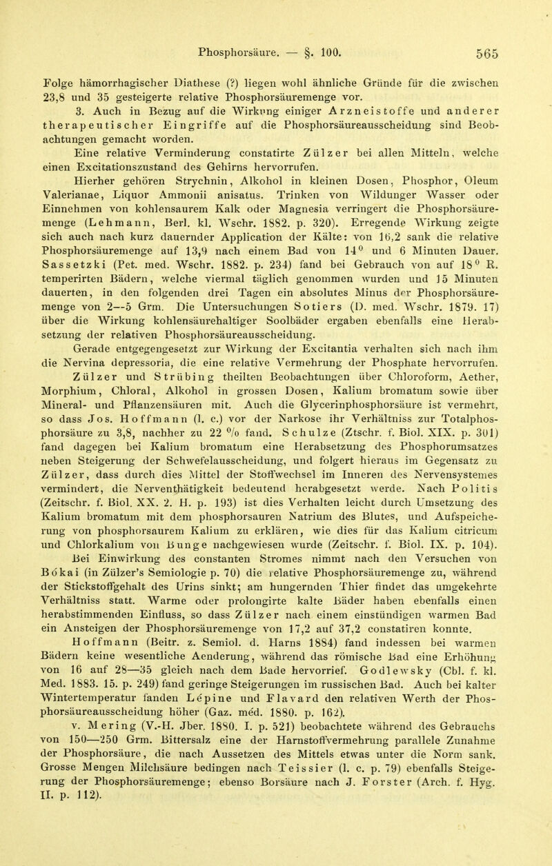 Folge hämorrhagischer üiathese (?) liegen wohl ähnliche Gründe für die zwischen 23,8 und 35 gesteigerte relative Phosphorsäuremenge vor. 3. Auch in Bezug auf die Wirkung einiger Arzneistoffe und anderer therapeutischer Eingriffe auf die Phosphorsäureausscheidung sind Beob- achtungen gemacht worden. Eine relative Verminderung constatirte Zülzer bei allen Mitteln, welche einen Excitationszustand des Gehirns hervorrufen. Hierher gehören Strychnin, Alkohol in kleinen Dosen, Phosphor, Oleum Valerianae, Liquor Ammonii anisatus. Trinken von Wildunger Wasser oder Einnehmen von kohlensaurem Kalk oder Magnesia verringert die Phosphorsäure- menge (Lehmann, Berl. kl. Wschr. 1882. p. 320). Erregende Wirkung zeigte sich auch nach kurz dauernder Application der Kälte: von 16,2 sank die relative Phosphorsäuremenge auf 13,9 nach einem Bad von 14^ und 6 Minuten Dauer. Sassetzki (Pet. med. Wschr. 1882. p. 234) fand bei Gebrauch von auf 18^ R. temperirten Bädern, welche viermal täglich genommen wurden und 15 Minuten dauerten, in den folgenden drei Tagen ein absolutes Minus der Phosphorsäure- raeuge von 2—5 Grm. Die Untersuchungen Sotiers (D. med. Wschr. 1879. 17) über die Wirkung kohlensäurehaltiger Soolbäder ergaben ebenfalls eine Herab- setzung der relativen Phosphorsäureausscheidung. Gerade entgegengesetzt zur Wirkung der Excitantia verhalten sich nach ihm die Nervina depressoria, die eine relative Vermehrung der Phosphate hervorrufen. Zülzer und S trübin g theilten Beobachtungen über Chloroform, Aether, Morphium, Chloral, Alkohol in grossen Dosen, Kalium bromatum sowie über Mineral- und Pflanzensäuren mit. Auch die Glycerinphosphorsäure ist vermehrt, so dass Jos. Hoff mann (1. c.) vor der Narkose ihr Verhältniss zur Totalphos- phorsäure zu 3,8, nachher zu 22 ^/o fand. Schulze (Ztschr. f. Biol. XIX. p. 301) fand dagegen bei Kalium bromatum eine Herabsetzung des Phosphorumsatzes neben Steigerung der Schwefelausscheidung, und folgert hieraus im Gegensatz zu Zülzer, dass durch dies Mittel der Stoffwechsel im Inneren des Nervensystemes vermindert, die Nerventhätigkeit bedeutend herabgesetzt werde. Nach Politis (Zeitschr. f. Biol. XX. 2. H. p. 193) ist dies Verhalten leicht durch Umsetzung des Kalium bromatum mit dem phosphorsauren Natrium des Blutes, und Aufspeiche- rung von phosphorsaurem Kalium zu erklären, wie dies für das Kalium citricum und Chlorkalium von Bunge nachgewiesen wurde (Zeitschr. f. Biol. IX. p. 104). Bei Einwirkung des constanten Stromes nimmt nach den Versuchen von Bökai (in Zülzer's Semiologie p. 70) die lelative Phosphorsäuremenge zu, während der Stickstoffgehalt des Urins sinkt; am hungernden Thier findet das umgekehrte Verhältniss statt. Warme oder prolongirte kalte Bäder haben ebenfalls einen herabstimraenden Einfluss, so dass Zülzer nach einem einstündigen warmen Bad ein Ansteigen der Phosphorsäuremenge von 17,2 auf 37,2 constatiren konnte, Hoffmann (Beitr. z. Semiol. d. Harns 1884) fand indessen bei warmen Bädern keine wesentliche Aenderung, während das römische Bad eine Erhöhung von 16 auf 28—35 gleich nach dem Bade hervorrief. Godlewsky (Cbl. f. kl. Med. 1 883. 15. p. 249) fand geringe Steigerungen im russischen Bad. Auch bei kalter Wintertemperatur fanden Lepine und Flavard den relativen Werth der Phos- phorsäureausscheidung höher (Gaz. med. 1880. p. 162). V. Mering (V.-H. Jber. 18S0. I. p. 521) beobachtete während des Gebrauchs von 150—250 Grm. Bittersalz eine der Harnstoffvermehrung parallele Zunahme der Phosphorsäure, die nach Aussetzen des Mittels etwas unter die Norm sank. Grosse Mengen Milchsäure bedingen nach Teissier (1. c. p. 79) ebenfalls Steige- rung der Phosphorsäuremenge; ebenso Borsäure nach J. Porster (Arch. f. Hyg. IL p. 112).