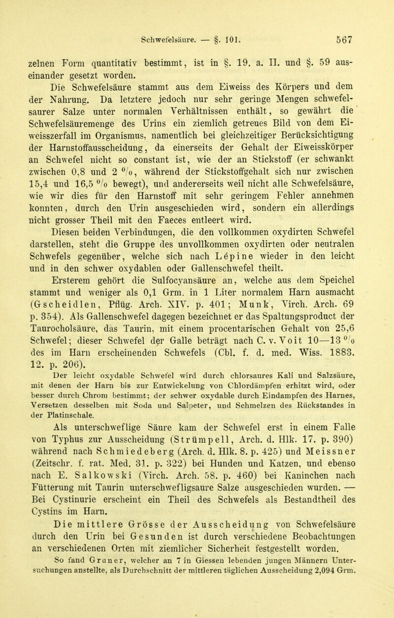 zelnen Form quantitativ bestimmt, ist in §. 19. a. II. und §. 59 aus- einander gesetzt worden. Die Schwefelsäure stammt aus dem Eiweiss des Körpers und dem der Nahrung. Da letztere jedoch nur sehr geringe Mengen schwefel- saurer Salze unter normalen Verhältnissen enthält, so gewährt die Schwefelsäuremenge des Urins ein ziemlich getreues Bild von dem Ei- weisszerfall im Organismus, namentlich bei gleichzeitiger Berücksichtigung der Harnstoffausscheidung, da einerseits der Gehalt der Eiweisskörper an Schwefel nicht so constant ist, wie der an Stickstoff (er schwankt zwischen 0,8 und 2 ^/o, während der Stickstoffgehalt sich nur zwischen 15,4 und 16,5 ^/o bewegt), und andererseits weil nicht alle Schwefelsäure, wie wir dies für den Harnstoff mit sehr geringem Fehler annehmen konnten, durch den Urin ausgeschieden wird, sondern ein allerdings nicht grosser Theil mit den Faeces entleert wird. Diesen beiden Verbindungen, die den vollkommen oxydirten Schwefel darstellen, steht die Gruppe des unvollkommen oxydirten oder neutralen Schwefels gegenüber, welche sich nach Lepine wieder in den leicht und in den schwer oxydablen oder Gallenschwefel theilt. Ersterem gehört die Sulfocyansäure an, welche aus dem Speichel stammt und weniger als 0,1 Grm. in 1 Liter normalem Harn ausmacht (Gscheidlen, Pflüg. Arch. XIV. p. 401; Münk, Virch. Arch. 69 p. 354). Als Gallenschwefel dagegen bezeichnet er das Spaltungsproduct der Taurocholsäure, das Taurin, mit einem procentarischen Gehalt von 25,6 Schwefel; dieser Schwefel der Galle beträgt nachC. v. Voit 10—13 *^'o des im Harn erscheinenden Schwefels (Cbl. f. d. med. Wiss. 1883. 12. p. 206). Der leicht oxydable Schwefel wird durch chlorsaures Kali und Salzsäure, mit denen der Harn bis zur Entwickelung von Chlordämpfen erhitzt wird, oder besser durch Chrom bestimmt; der schwer oxydable durch Eindampfen des Harnes, Versetzen desselben mit Soda und SaHeter, und Schmelzen des Eückstandes in der Platinschale. Als unterschweflige Säure kam der Schwefel erst in einem Falle von Typhus zur Ausscheidung (Strümpell, Arch. d. Hlk. 17. p. 390) während nach Schmiedeberg (Arch. d. Hlk. 8. p. 425) und Meissner (Zeitschr. f. rat. Med. 31. p. 322) bei Hunden und Katzen, und ebenso nach E. Salkowski (Virch. Arch. 58. p. 460) bei Kaninchen nach Fütterung mit Taurin unterschwefligsaure Salze ausgeschieden wurden. — Bei Cystinurie erscheint ein Theil des Schwefels als Bestandtheil des Cystins im Harn. Die mittlere Grösse der Ausscheidung von Schwefelsäure durch den Urin bei Gesunden ist durch verschiedene Beobachtungen an verschiedenen Orten mit ziemlicher Sicherheit festgestellt worden. So fand Gr an er, welcher an 7 in Giessen lebenden jungen Männern Unter- suchungen anstellte, als Durchschnitt de^ mittleren täglichen Ausscheidung 2,094 Grm.