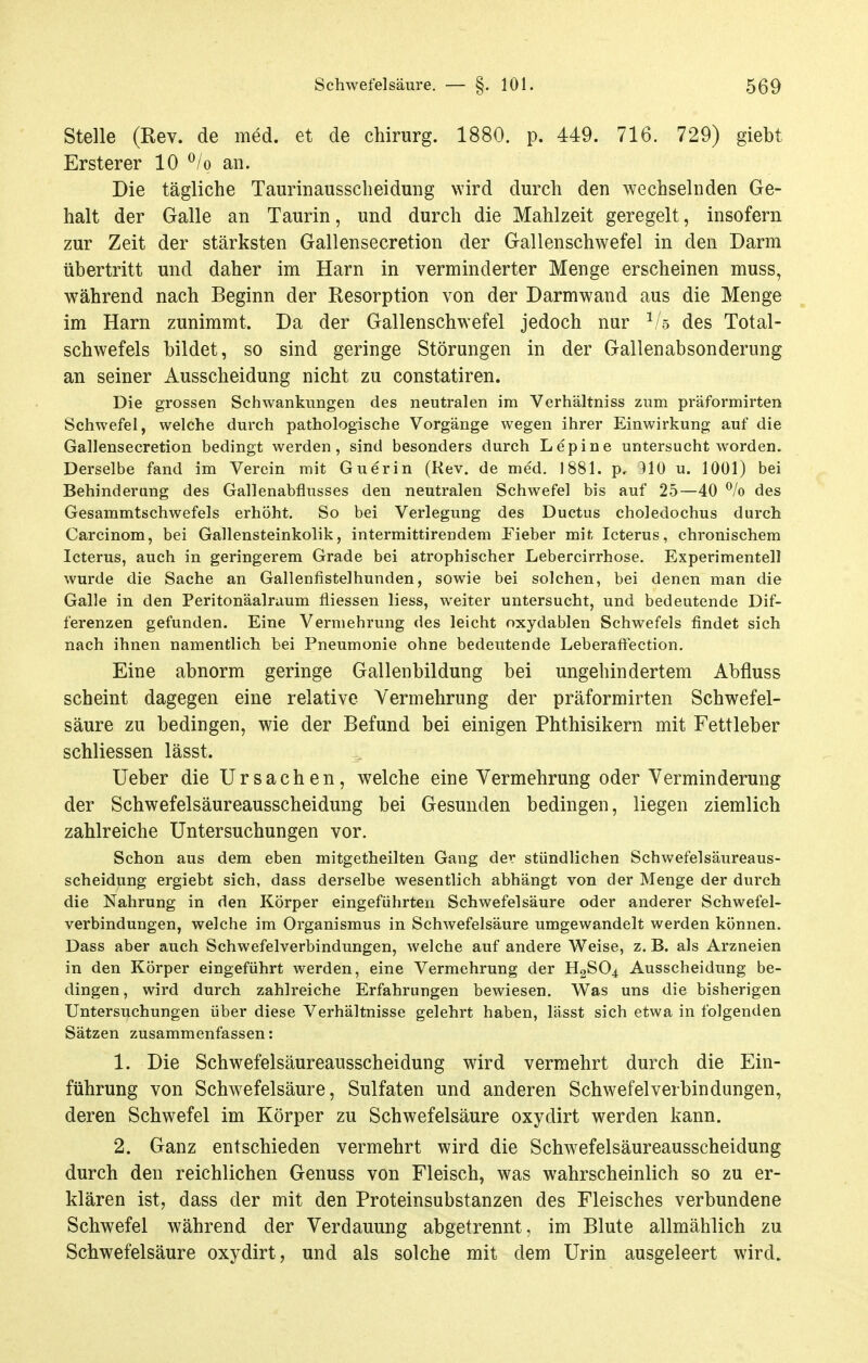 Stelle (Rev. de med. et de chirurg. 1880. p. 449. 716. 729) giebt Ersterer 10 ^/o an. Die tägliche Taurinaussclieidung wird durch den wechselnden Ge- halt der Galle an Taurin, und durch die Mahlzeit geregelt, insofern zur Zeit der stärksten Gallensecretion der Gallenschwefel in den Darm übertritt und daher im Harn in verminderter Menge erscheinen muss, während nach Beginn der Resorption von der Darmwand aus die Menge im Harn zunimmt. Da der Gallenschwefel jedoch nur ^/s des Total- schwefels bildet, so sind geringe Störungen in der Gallenabsonderung an seiner Ausscheidung nicht zu constatiren. Die grossen Schwankungen des neutralen im Vcrhältniss zum präformirten Schwefel, welche durch pathologische Vorgänge wegen ihrer Einwirkung auf die Gallensecretion bedingt werden, sind besonders durch Lepine untersucht worden. Derselbe fand im Verein mit Guerin (Rev. de med, 1881. p, 310 u. 1001) bei Behinderung des Gallenabflusses den neutralen Schwefel bis auf 25—40 % des Gesammtschwefels erhöht. So bei Verlegung des Ductus choledochus durch Carcinom, bei Gallensteinkolik, intermittirendem Fieber mit Icterus, chronischem Icterus, auch in geringerem Grade bei atrophischer Lebercirrhose. Experimentell wurde die Sache an Gallenfistelhunden, sowie bei solchen, bei denen man die Galle in den Peritonäalraum fliessen Hess, weiter untersucht, und bedeutende Dif- ferenzen gefunden. Eine Vermehrung des leicht oxydablen Schwefels findet sich nach ihnen namentlich bei Pneumonie ohne bedeutende Leberafiection. Eine abnorm geringe Gallenbildung bei ungehindertem Abfluss scheint dagegen eine relative Vermehrung der präformirten Schwefel- säure zu bedingen, wie der Befund bei einigen Phthisikern mit Fettleber schliessen lässt. üeber die Ursachen, welche eine Vermehrung oder Verminderung der Schwefelsäureausscheidung bei Gesunden bedingen, liegen ziemlich zahlreiche Untersuchungen vor. Schon aus dem eben mitgetheilten Gang der stündlichen Schwefelsäureaus- scheidung ergiebt sich, dass derselbe wesentlich abhängt von der Menge der durch die Nahrung in den Körper eingeführten Schwefelsäure oder anderer Schwefel- verbindungen, welche im Organismus in Schwefelsäure umgewandelt werden können. Dass aber auch Schwefelverbindungen, welche auf andere Weise, z. B. als Arzneien in den Körper eingeführt werden, eine Vermehrung der H2SO4 Ausscheidung be- dingen , wird durch zahlreiche Erfahrungen bewiesen. Was uns die bisherigen Untersuchungen über diese Verhältnisse gelehrt haben, lässt sich etwa in folgenden Sätzen zusammenfassen: 1. Die Schwefelsäureausscheidung wird vermehrt durch die Ein- führung von Schw^efelsäure, Sulfaten und anderen Schwefelverbindungen, deren Schwefel im Körper zu Schwefelsäure oxydirt werden kann. 2. Ganz entschieden vermehrt wird die Schwefelsäureausscheidung durch den reichlichen Genuss von Fleisch, was wahrscheinlich so zu er- klären ist, dass der mit den Proteinsubstanzen des Fleisches verbundene Schwefel während der Verdauung abgetrennt, im Blute allmählich zu Schwefelsäure oxydirt, und als solche mit dem Urin ausgeleert wird.