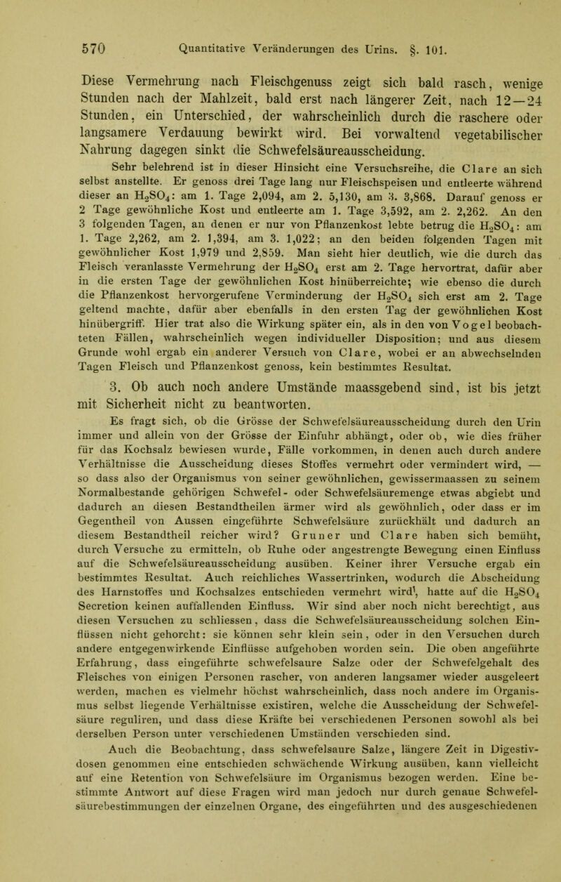 Diese Vermehrung nach Fleischgenuss zeigt sich bald rasch, wenige Stunden nach der Mahlzeit, bald erst nach längerer Zeit, nach 12 — 24 Stunden, ein Unterschied, der wahrscheinlich durch die raschere oder langsamere Verdauung bewirkt wird. Bei vorwaltend vegetabilischer Nahrung dagegen sinkt die Schwefelsäureausscheidung. Sehr belehrend ist in dieser Hinsicht eine Versuchsreihe, die Cläre an sich selbst anstellte. Er genoss drei Tage lang nur Fleischspeisen und entleerte während dieser an H2SO4: am 1. Tage 2,094, am 2. 5,130, am 3. 3,868. Darauf genoss er 2 Tage gewöhnliche Kost und entleerte am 1. Tage 3,592, am 2. 2,262. An den 3 folgenden Tagen, an denen er nur von Pflanzenkost lebte betrug die H2SO4: am 1. Tage 2,262, am 2. 1,394, am 3. 1,022; an den beiden folgenden Tagen mit gewöhnlicher Kost 1,979 und 2,859. Man sieht hier deutlich, wie die durch das Fleisch veranlasste Vermehrung der H2SO4 erst am 2. Tage hervortrat, dafür aber in die ersten Tage der gewöhnlichen Kost hinüberreichte; wie ebenso die durch die Pflanzenkost hervorgerufene Verminderung der H2SO4 sich erst am 2. Tage geltend machte, dafür aber ebenfalls in den ersten Tag der gewöhnlichen Kost hinübergrift'. Hier trat also die Wirkung später ein, als in den von Vogel beobach- teten Fällen, wahrscheinlich wegen individueller Disposition; und aus diesem Grunde wohl ergab ein anderer Versuch von Cläre, wobei er an abwechselnden Tagen Fleisch und Pflanzenkost genoss, kein bestimmtes Resultat. 3. Ob auch noch andere Umstände maassgebend sind, ist bis jetzt mit Sicherheit nicht zu beantworten. Es fragt sich, ob die Grösse der Schwefelsäureausscheidung durch den Urin immer und allein von der Grösse der Einfuhr abhängt, oder ob, wie dies früher für das Kochsalz bewiesen wurde, Fälle vorkommen, in denen auch durch andere Verhältnisse die Ausscheidung dieses Stoffes vermehrt oder vermindert wird, — so dass also der Organismus von seiner gewöhnlichen, gewissermaassen zu seinem Normalbestande gehörigen Schwefel- oder Schwefelsäuremenge etwas abgiebt und dadurch an diesen Bestandtheilen ärmer wird als gewöhnlich, oder dass er im Gegentheil von Aussen eingeführte Schwefelsäure zurückhält und dadurch an diesem Bestandtheil reicher wird? Gruner und Cläre haben sich bemüht, durch Versuche zu ermitteln, ob Ruhe oder angestrengte Bewegung einen Einfluss auf die Schwefelsäureausscheidung ausüben. Keiner ihrer Versuche ergab ein bestimmtes Resultat. Auch reichliches Wassertrinken, wodurch die Abscheidung des Harnstoffes und Kochsalzes entschieden vermehrt wird\ hatte auf die H2SO4 Secretion keinen auffallenden Einfluss. Wir sind aber noch nicht berechtigt, aus diesen Versuchen zu schliessen, dass die Schwefelsäureausscheidung solchen Ein- flüssen nicht gehorcht: sie können sehr klein sein, oder in den Versuchen durch andere entgegenwirkende Einflüsse aufgehoben worden sein. Die oben angeführte Erfahrung, dass eingeführte schwefelsaure Salze oder der Schwefelgehalt des Fleisches von einigen Personen rascher, von anderen langsamer wieder ausgeleert werden, machen es vielmehr höchst wahrscheinlich, dass noch andere im Organis- mus selbst liegende Verhältnisse existiren, welche die Ausscheidung der Schwefel- säure reguliren, und dass diese Kräfte bei verschiedenen Personen sowohl als bei derselben Person unter verschiedenen Umständen verschieden sind. Auch die Beobachtung, dass schwefelsaure Salze, längere Zeit in üigestiv- dosen genommen eine entschieden schwächende Wirkung avisüben, kann vielleicht auf eine Retention von Schwefelsäure im Organismus bezogen werden. Eine be- stimmte Antwort auf diese Fragen wird man jedoch nur durch genaue Schwefel- säurebestimmungen der einzelnen Organe, des eingeführten und des ausgeschiedenen