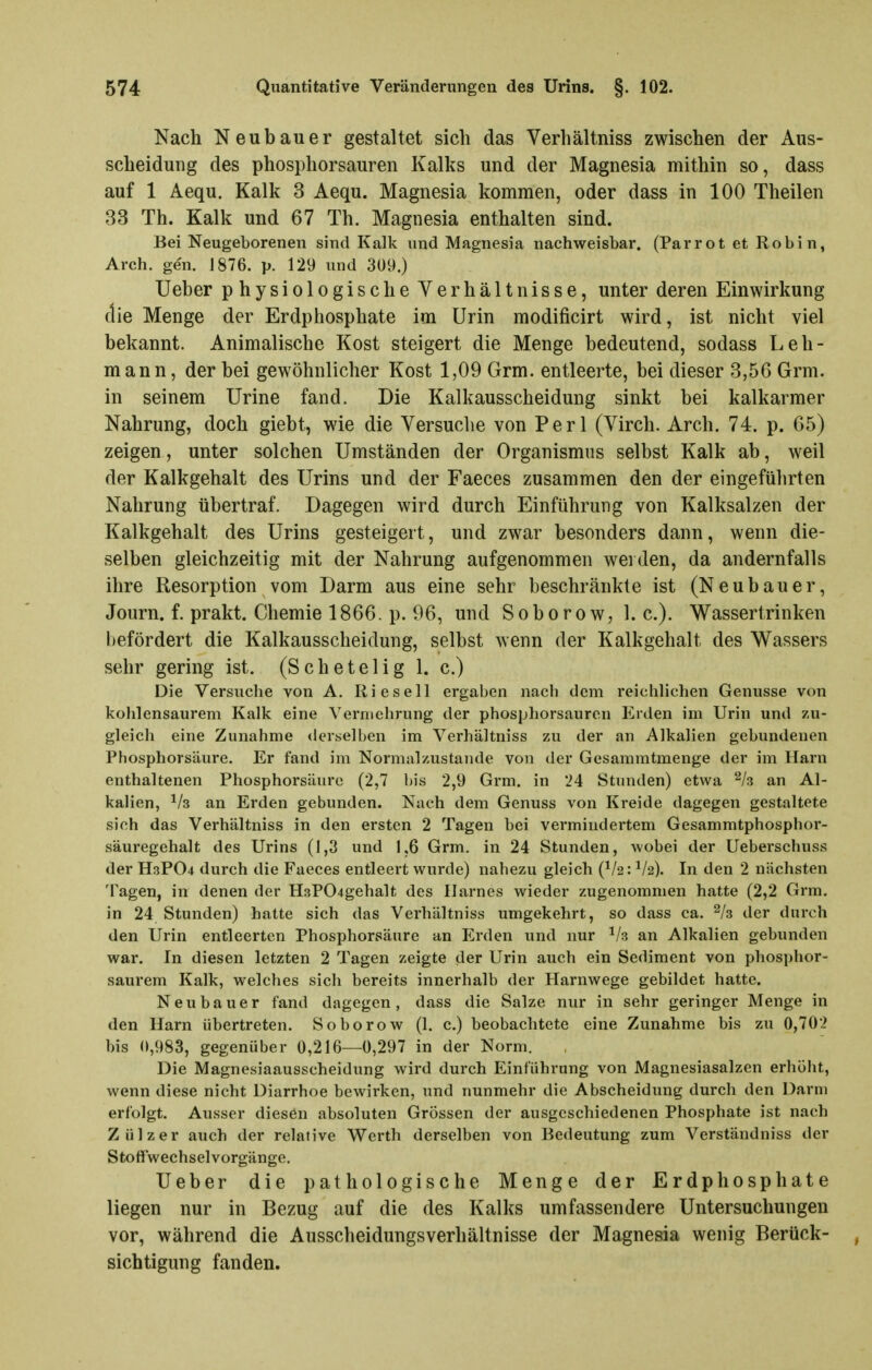 Nach Neubauer gestaltet sich das Verhältniss zwischen der Aus- scheidung des phosphorsauren Kalks und der Magnesia mithin so, dass auf 1 Aequ. Kalk 3 Aequ. Magnesia kommen, oder dass in 100 Theilen 33 Th. Kalk und 67 Th. Magnesia enthalten sind. Bei Neugeborenen sind Kalk und Magnesia nachweisbar, (Parrot et Robin, Areh. gen. J876. p. 129 und 3U9.) lieber physiologische Verhältnisse, unter deren Einwirkung die Menge der Erdphosphate im Urin modificirt wird, ist nicht viel bekannt. Animalische Kost steigert die Menge bedeutend, sodass Leh- mann, der bei gewöhnlicher Kost 1,09 Grm. entleerte, bei dieser 3,56 Grm. in seinem Urine fand. Die Kalkausscheidung sinkt bei kalkarmer Nahrung, doch giebt, wie die Versuclie von Perl (Virch. Arch. 74. p. 65) zeigen, unter solchen Umständen der Organismus selbst Kalk ab, weil der Kalkgehalt des Urins und der Faeces zusammen den der eingeführten Nahrung übertraf. Dagegen wird durch Einführung von Kalksalzen der Kalkgehalt des Urins gesteigert, und zwar besonders dann, wenn die- selben gleichzeitig mit der Nahrung aufgenommen wei den, da andernfalls ihre Resorption vom Darm aus eine sehr beschränkte ist (Neubauer, Journ. f. prakt. Chemie 1866. p. 96, und Soborow, I.e.). Wassertrinken l)efördert die Kalkausscheidung, selbst wenn der Kalkgehalt des Wassers sehr gering ist. (Schetelig 1. c.) Die Versuche von A. Riesel! ergaben nach dem reichlichen Genüsse von kohlensaurem Kalk eine Vermehrung der phosphorsauron Erden im Urin und zu- gleich eine Zunahme derselben im Verhältniss zu der an Alkalien gebundenen Phosphorsäure. Er fand im Normalzustande von der Gesammtmenge der im Harn enthaltenen Phosphorsäiirc (2,7 bis 2,9 Grm. in 24 Stunden) etwa % an Al- kalien, ^/s an Erden gebunden. Nach dem Genuss von Kreide dagegen gestaltete sich das Verhältniss in den ersten 2 Tagen bei vermindertem Gesammtphosphor- säuregehalt des Urins (1,3 und 1,6 Grm. in 24 Stunden, wobei der Ueberschuss der H3PO4 durch die Faeces entleert wurde) nahezu gleich (^/2: V2). In den 2 nächsten Tagen, in denen der H3P04gehalt des Harnes wieder zugenommen hatte (2,2 Orm. in 24 Stunden) hatte sich das Verhältniss umgekehrt, so dass ca. ^/s der durch den Urin entleerten Phosphorsäure an Erden und nur ^/s an Alkalien gebunden war. In diesen letzten 2 Tagen zeigte der Urin auch ein Sediment von phosphor- saurem Kalk, welches sich bereits innerhalb der Harnwege gebildet hatte. Neubauer fand dagegen, dass die Salze nur in sehr geringer Menge in den Harn übertreten. Soborow (1. c.) beobachtete eine Zunahme bis zu 0,702 bis 0,983, gegenüber 0,216—0,297 in der Norm. Die Magnesiaausscheidung wird durch Einführung von Magnesiasalzen erhöht, wenn diese nicht Diarrhoe bewirken, und nunmehr die Abscheidung durch den Darm erfolgt. Ausser diesen absoluten Grössen der ausgeschiedenen Phosphate ist nach Zülzer auch der relative Werth derselben von Bedeutung zum Verständniss der Stoffwechsel Vorgänge. lieber die pathologische Menge der Erdphosphate liegen nur in Bezug auf die des Kalks umfassendere Untersuchungen vor, während die Ausscheidungsverhältnisse der Magnesia wenig Berück- sichtigung fanden.