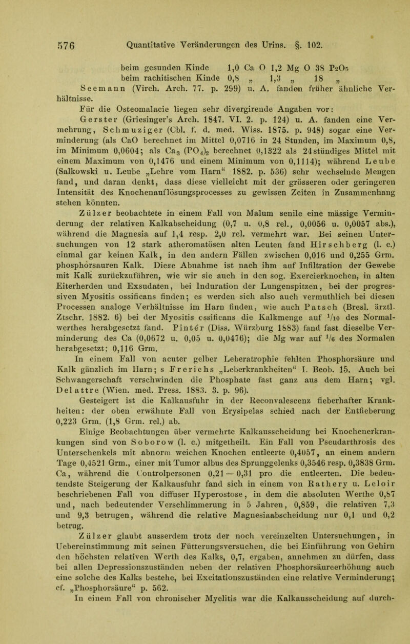 beim gesunden Kinde 1,0 Ca O 1,2 Mg O 38 r20r, beim rachitischen Kinde 0,8 „ 1,3 „ 18 „ Seemann (Virch. Arch. 77. p. 299) u. A. fanden früher ähnliche Ver- hältnisse. Für die Osteomalacie liegen sehr divergirende Angaben vor: Gerster (Griesinger's Arch. 1847. VI. 2. p. 124) u. A. fanden eine Ver- mehrung, Schmuziger (Cbl. f. d. med. Wiss. 1875. p. 948) sogar eine Ver- minderung (als CaO berechnet im Mittel 0,0716 in 24 Stunden, im Maximum 0,8, im Minimum 0,0604; als Cag (P04)2 berechnet 0,1322 als 24stündiges Mittel mit einem Maximum von 0,1476 und einem Minimum von 0,1114); während Leubc (Salkowski u. Leube „Lehre vom Harn 1882. p. 536) sehr wechselnde Mengen fand, und daran denkt, dass diese vielleicht mit der grösseren oder geringeren Intensität des Knochenauflösungsprocesses zu gewissen Zeiten in Zusammenhang stehen könnten. Z ü 1 z e r beobachtete in einem Fall von Malum senile eine massige Vermin- derung der relativen Kaikabscheidung (0,7 u. 0,8 rel., 0,0056 u. 0,0057 abs.), während die Magnesia auf 1,4 resp. 2,0 rel. vermehrt war. Bei seinen Unter- suchungen von 12 stark atheromatösen alten Leuten fand Hirschberg (1. c.) einmal gar keinen Kalk, in den andern Fällen zwischen 0,016 und 0,255 Grm. phosphorsauren Kalk. Diese Abnahme ist nach ihm auf Infiltration der Gewebe mit Kalk zurückzuführen, wie Avir sie auch in den sog. Exercierknochen, in alten Eiterherden und Exsudaten, bei Induration der Lungenspitzen, bei der progres- siven Myositis ossificans finden; es werden sich also auch vermuthlich bei diesen Processen analoge Verhältnisse im Harn finden, wie auch Patsch (Bresl. ärztl- Ztschr, 1882. 6) bei der Myositis ossificans die Kalkmenge auf ^/lo des Normal- werthes herabgesetzt fand. Pinter (Diss. Würzburg 1883) fand fast dieselbe Ver- minderung des Ca (0,0672 u. 0,05 u. 0,0476); die Mg war auf ^/e des Normalen herabgesetzt: 0,116 Grm. In einem Fall von acuter gelber Leberatrophie fehlten Phosphorsäure und Kalk gänzlich im Harn; s Frerichs „Leberkrankheiten I. Beob. 15. Auch bei Schwangerschaft verschwinden die Phosphate fast ganz aus dem Harn; vgl. Delattre (Wien. med. Press. 1883. 3. p. 96). Gesteigert ist die Kalkausfuhr in der Reconvalescenz fieberhafter Krank- heiten : der oben erwähnte Fall von Erysipelas schied nach der Entfieberung 0,223 Grm. (1,8 Grm. rel.) ab. Einige Beobachtungen über vermehrte Kalkausscheidung bei Knochenerkran- kungen sind von Soborow (1. c.) mitgetheilt. Ein Fall von Pseudarthrosis des Unterschenkels mit abnorm weichen Knochen entleerte 0,4057, an einem andern Tage 0,4521 Grm., einer mit Tumor albus des Sprunggelenks 0,3546 resp. 0,3838 Grm. Ca, während die C ontrolpersonen 0,21—0,31 pro die entleerten. Die bedeu- tendste Steigerung der Kalkausfuhr fand sich in einem von Rathery u. Leloir beschriebenen Fall von difiuser Hyperostose, in dem die absoluten Werthe 0,87 und, nach bedeutender Verschlimmerung in 5 Jahren, 0,859, die relativen 7,3 und 9,3 betrugen, während die relative Magnesiaabscheidung nur 0,1 und 0,2 betrug. Zülzer glaubt ausserdem trotz der noch vereinzelten Untersuchungen, in Uebereinstiramung mit seinen Fütterungsversuchen, die bei Einführung von Gehirn den höchsten relativen Werth des Kalks, 0,7, ergaben, annehmen zu dürfen, dass bei allen Depressionszustäuden neben der relativen Phosphorsäureerhöhung auch eine solche des Kalks bestehe, bei Excitationszustäiuieu eine relative Verminderung; ef. „Phosphorsäure p. 562. In einem Fall von chronischer Myelitis war die Kalkausscheidung auf durch-