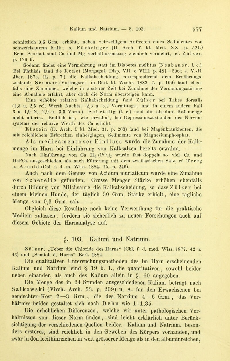 schnittlich 0,6 Grm. erhöht, neben zeitweiligem Auftreten eines Sedimentes von schwefelsaurem Kalk; s. Fürbringer (D. Arch. f. kl. Med. XX. p. 521.) Beim Scorbut sind Ca und Mg verhältnissmässig ziemlich vermehrt, et. Zülzer, p. 126 ff. Sodann findet eine Vermehrung statt im Diabetes mellitus (Neubauer, 1. c). Bei Phthisis fand de ßenzi (Morgagni, Disp. VII. e VIII. p. 481 — 506; s. V.-H. Jber. 1873. II. p. 7.) die Kaikabscheidung correspondirend dem Ernährungs- zustand; Senator (Vortragsref in Berl. kl. Wschr. 1882. 7. p. 109) fand eben- falls eine Zunahme, welche in späterer Zeit bei Zunahme der Verdauungsstörung eine Abnahme erfährt, aber doch die Norm übersteigen kann. Eine erhöhte relative Kaikabscheidung fand Zülzer bei Tabes dorsalis (1,3 u. 2,5 rel. Werth Nachts, 2,3 u. 3,2 Vormittags, und in einem andern Fall 3 u. 1,9 N., 2,9 u. 3,3 Vorm.) Schetelig (1. c.) fand die ahsolute Kalkmenge nicht alterirt. Endlich ist, wie erwähnt, bei Depressionszuständen des Nerven- systems der relative Werth des Ca erhöht. Ebstein (D. Arch. f. kl. Med. 31. p. 203) fand bei Magenkrankheiten, die mit reichlichem Erbrechen einhergingen, Sedimente von Magnesiumphosphat. Als medicamentöserEiiifluss wurde die Zunahme der Kalk- menge im tiarn bei Einführung von Kalksalzen bereits erwähnt. Nach Einführung von Ca H4 (1^04)2 wurde fast doppelt so viel Ca und n3P04 ausgeschieden, als nach Fütterung mit dem zwei basischen Salz, cf. Tereg u. Arnold (Chi. f. d. m. Wiss. 1884. 15. p. 246). Auch nach dem Genuss von Acidum muriaticum wurde eine Zunahme von Schetelig gefunden. Grosse Mengen Stärke erhöhen ebenfalls durch Bildung von Milchsäure die Kaikabscheidung, so dass Zülzer bei einem kleinen Hunde, der täglich 50 Grm. Stärke erhielt, eine tägliche Menge von 0,3 Grm. sah. Obgleich diese Resultate noch keine Verwerthung für die praktische Medicin zulassen, fordern sie sicherlich zu neuen Forschungen auch auf diesem Gebiete der Harnanalyse auf. §. 103. Kalium und Natrium. Zülzer, „Ueber die Chloride des Harns (Cbl. f. d. med. Wiss. 1877. 42 u. 43) und „Semiol. d. Harns Berl. 1884. Die qualitativen Untersuchungsmethoden des im Harn erscheinenden Kalium und Natrium sind §. 19 b. L, die quantitativen, sowohl beider neben einander, als auch des Kalium allein in §. 60 angegeben. Die Menge des in 24 Stunden ausgeschiedenen Kalium beträgt nach Salkowski (Yirch. Arch. 53. p. 209) u. A. für den Erwachsenen bei gemischter Kost 2—3 Grm., die des Natrium 4—6 Grm., das Yer- hältniss beider gestaltet sich nach Dehn wie 1:1,35. Die erheblichen Differenzen, welche wir unter pathologischen Ver- hältnissen von dieser Norm finden, sind leicht erklärlich unter Berück- sichtigung der verschiedenen Quellen beider. Kalium und Natrium, beson- ders ersteres, sind reichlich in den Geweben des Körpers vorhanden, und zwar in den lecithinreichen in weit grösserer Menge als in den albuminreichen,