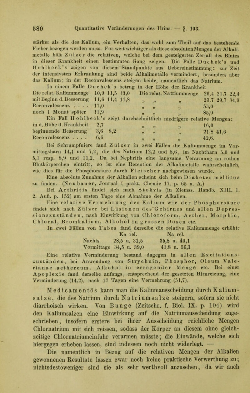 stärker als die des Kalium, ein Verhalten, das wohl zum Theil auf das bestehende Fieber bezogen werden muss. Für weit wichtiger als diese absolutenMengen der Alkali- metalle hält Zülzer die relativen, welche bei dem gesteigerten Zerfall des Blutes in dieser Krankheit einen bestimmten Gang zeigen. Die Fälle Duchek's und Hohlbeck's zeigen von diesem Standpunkte aus Uebereinstimmung: zur Zeit der intensivsten Erkrankung sind beide Alkahmetalle vermindert, besonders aber das Kalium; in der Reconvalescenz steigen beide, namentlich das Natrium. In einem Falle Duchek's betrug in der Höhe der Krankheit Die relat. Kaliummenge 10,9 11,5 13,0 Die relat. Natriummenge 26,4 21,7 22,4 mit Beginn d. Besserung 11,6 11,4 11,8 „ „ „ 23,7 29,7 ;^4,9 Reconvalescenz .... 17,0 » » „ 53,0 noch 1 Monat später 11,9 „ „ „ 85,9 Ein Fall Hohlbeck's zeigt durchschnittlich niedrigere relative Mengen: in d. Höhe d. Krankheit 2,7 „ „ 16,0 beginnende Besserung 3,6 8,2 „ „ „ 21,8 41,6 Reconvalescenz .... 6,6 „ „ „ 42,6. Bei Schrumpfniere fand Zülzer in zwei Fällen die Kaliummenge im Vor- mittagsharn 14,1 und 7,2, die des Natrium 12,2 und 8,6, im Nachtharn 5,0 und 5,1 resp. 8,9 und 11,2. Da bei Nephritis eine langsame Verarmung au rothen Blutkörperchen eintritt, so ist eine Retention der Alkalimetalle wahrscheinlich, wie dies für die Phosphorsäure durch Fleischer nachgewiesen wurde. Eine absolute Zunahme der Alkalien scheint sich beim Diabetes mellitus zu finden. (Neubauer, Journal f. prakt. Chemie 17. p. 65 u. A.) Bei Arthritis findet sich nach Stokvis (in Ziemss. Handb. XIII. 1. 2. Aufl. p. 152) am ersten Tage eine Abnahme der Alkalien. Eine relative Vermehrung des Kalium wie der Phosphorsäure findet sich nach Zülzer bei Läsionen des Gehirnes und allen Depres- sions z u s tän d c n , nach Einwirkung von Chloroform, Aether, Morphin, Chloral, Bromkalium, Alkohol in grossen Dosen etc. In zwei Fällen von Tabes fand derselbe die relative Kaliummenge erhöht: Ka rel. Na rel. Nachts 28,5 u. 31,5 35,8 u. 40,1 Vormittags 34,5 u. 39,0 41,8 u. 56,1 Eine relative Verminderung bestand dagegen in allen Excitations- zuständen, bei Anwendung von Strychnin, Phosphor, Oleum Vale- rianae aethereum, Alkohol in erregender Menge etc. Bei einer Apoplexie fand derselbe anfangs, entsprechend der gesetzten Hirnreizung, eine Verminderung (14,2), nach 17 Tagen eine Vermehrung (51,7). Medicamentös kann man die Kaliumausscheidung durch Kalium- salze, die des Natrium durch Natrium salze steigern, sofern sie nicht diarrhoisch wirken. Von Bunge (Zeitschr. f. Biol. IX. p. 104) wird den Kaliumsalzen eine Einwirkung auf die Natriumausscheidung zuge- schrieben, insofern erstere bei ihrer Ausscheidung reichliche Mengen Chlornatrium mit sich reissen, sodass der Körper an diesem ohne gleich- zeitige Chlornatriumeinfuhr verarmen müsste; die Einwände, welche sich hiergegen erheben lassen, sind indessen noch nicht widerlegt. — Die namentlich in Bezug auf die relativen Mengen der Alkalien gewonnenen Resultate lassen zwar noch keine praktische Verwerthung zu; nichtsdestoweniger sind sie als sehr werthvoll anzusehen, da wir auch