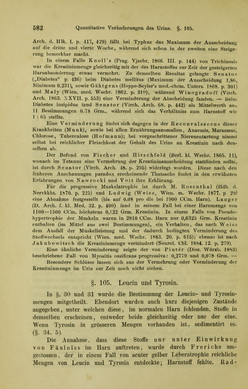 Arch. d. Hlk. I. p. 417, 429) fällt bei Typhus das Maximum der Ausscheidung auf die dritte und vierte Woche, während sich schon in der zweiten eine Steige- rung bemerkbar macht. In einem Falle Knoll's (Prag. Vjschr. 1866. III. p. 144) von Trichinosis war die Kreatininmenge gleichzeitig mit der des Harnstoffes zur Zeit der gesteigerten Harnabsonderung etwas vermehrt. Zu demselben Resultat gelangte Senator („Diabetes p. 436) beim Diabetes mellitus (Maximum der Ausscheidung ],8(i, Minimum 0,231), sowie Gähtgens (Hoppe-Seyler's med.-chem. Unters. 1868. p. 301) und Maly (Wien. med. Wschr. 1862. p. 310), während Winogradoff (Virch. Arch. 1863. XXVII. p. 553) eine Verminderung der Abscheidung fanden. — Beim Diabetes insipidus fand Senator (Virch. Arch. 68. p. 442) als Mittelwerth aut, 11 Bestimmungen 0,78 Grm., während sich das Verhältuiss zum Harnstoff wie 1 : 65 stellte. Eine Verminderung findet sich dagegen in der Reconvalescenz dieser Krankheiten (Münk), sowie bei allen Ernährungsanomalien, Anaemie, Marasmus, Chlorose, Tuberculose (Hofmann); bei vorgeschrittener Nierenentartung nimmt selbst bei reichlicher Fleischkost der Gehalt des Urins an Kreatinin nach den- selben ab. Der Befund von Fischer und Hirschfeld (ßerl. kl. Wschr. 1865. 11), wonach im Tetanus eine Vermehrung der Kreatininausscheidung stattfinden sollte, ist durch Senator (Virch. Arch. 48. p. 295) widerlegt worden. Diese nach den früheren Anschauungen paradox erscheinende Thatsache findet in den erwähnten Erfahrungen von Nawrocki und Voit ihre Erklärung. Für die progressive Muskelatrophie ist durch M. Rosenthal (Hdb. d. Nervkkht. 1870. p. 225) und Ludwig (Weiss, Wien. m. Wschr. 1877. p 29) eine Abnahme festgestellt (bis auf 0,08 pro die bei 1900 CCm. Harn). Langer (D. Arch. f. kl. Med. 32. p. 400) fand in seinem Fall bei einer Harnmenge von 1100—1500 CCm. höchstens 0,122 Grm. Kreatinin. In einem Falle von Fseudo- hypertrophie der Muskeln waren in 2810 CCm. Harn nur 0,6325 Grm. Kreatinin enthalten (im Mittel aus zwei Bestimmungen), ein Verhalten, das nach Weiss dem Ausfall der Muskelleistung und der dadurch bedingten Verminderung des Stoflfwechsels entspricht (Wien. med. Wschr. 1883. 20. p. 615); ebenso ist nach Jakubowitsch die Kreatininmenge vermindert (Neurol. Chi. 1884. 12. p. 279). Eine ähnliche Verminderung zeigte der von Pinter (Diss. Würzb. J8S3) beschriebene Fall von Myositis ossificans progressiva: 0,2779 und 0,078 Grm. — Besondere Schlüsse lassen sich aus der Vermehrung oder Verminderung der Kreatininmenge im Urin zur Zeit noch nicht ziehen. §. 105. Leucin und Tyrosin. In §. 30 und 31 wurde die Bestimmung der Leucin- und Tyrosin- niengen mitgetheilt. Ebendort wurden auch kurz diejenigen Zustände angegeben, unter welchen diese, im normalen Harn fehlenden, Stoffe in demselben erscheinen, entweder beide gleichzeitig oder nur der eine. Wenn Tyrosin in grösseren Mengen vorhanden ist, sedimentirt es. (§. 34. 5). Die Annahme, dass diese Stoffe nur unter Einwirkung von Fäulniss im Harn auftreten, wurde durch Frerichs um- gestossen, der in einem Fall von acuter gelber Leberatrophie reichliche Mengen von Leucin und Tyrosin entdeckte; Harnstoff fehlte, ßad-