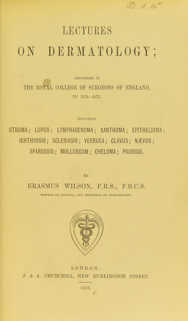 LECTURES ON DERMATOLOGY; DELIVERED IN THE KOYAL COLLEGE OE SURGEONS OE ENGLAND, IN 1874—1875. INCLUDING STRUMA; LUPUS; LYMPHADENOMA; XANTHOMA; EPITHELIOMA; ICHTHYOSIS; SCLERIASIS; VERRUCA; CLAVUS; N/EVUS; SPARGOSIS; MOLLUSCUM; CHELOMA; PRURIGO. BY ERASMUS WILSON, F.R.S., F.R.C.S. MEMBER OF COUNCIL, AND PBOEESSOB OF DERMATOLOGY. LONDON: J. & A. CHUECHILL, NEW BUELINGTON STEEET. 1875. 4