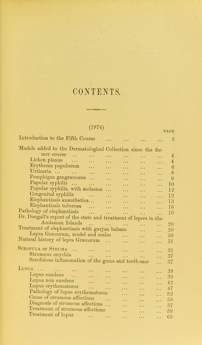 CONTENTS. (1874) Introduction to the Fifth Course Models added to the Dermatological Collection since the for- mer course Lichen planus Erythema papulosu m Urticaria ... Pemphigus gangrsenosus ... Papular syphilis ... Papular syphilis, with melasma Congenital syphilis Elephantiasis ansesthetica... Elephantiasis tuberosa Pathology of elephantiasis Dr. Dougall's report of the state and treatment of lepers in the Andaman Islands Treatment of elephantiasis with gurjun balsam Lepra Grsecorum, model and scales Natural history of lepra Grsecorum ... Scrofula or Struma Strumous onychia Scrofulous inflammation of the gums and tooth-sacs Lupus Lupus execlens Lupus n on exedens Lupus erythematosus Pathology of lupus erythematosus Cause of strumous affections Diagnosis of strumous affections Treatment of strumous affections Treatment of lupus PAGE . 3 4 4 6 8 9 10 12 12 13 16 16 20 20 30 31 31 37 37 39 39 42 47 52 55 57 59 65