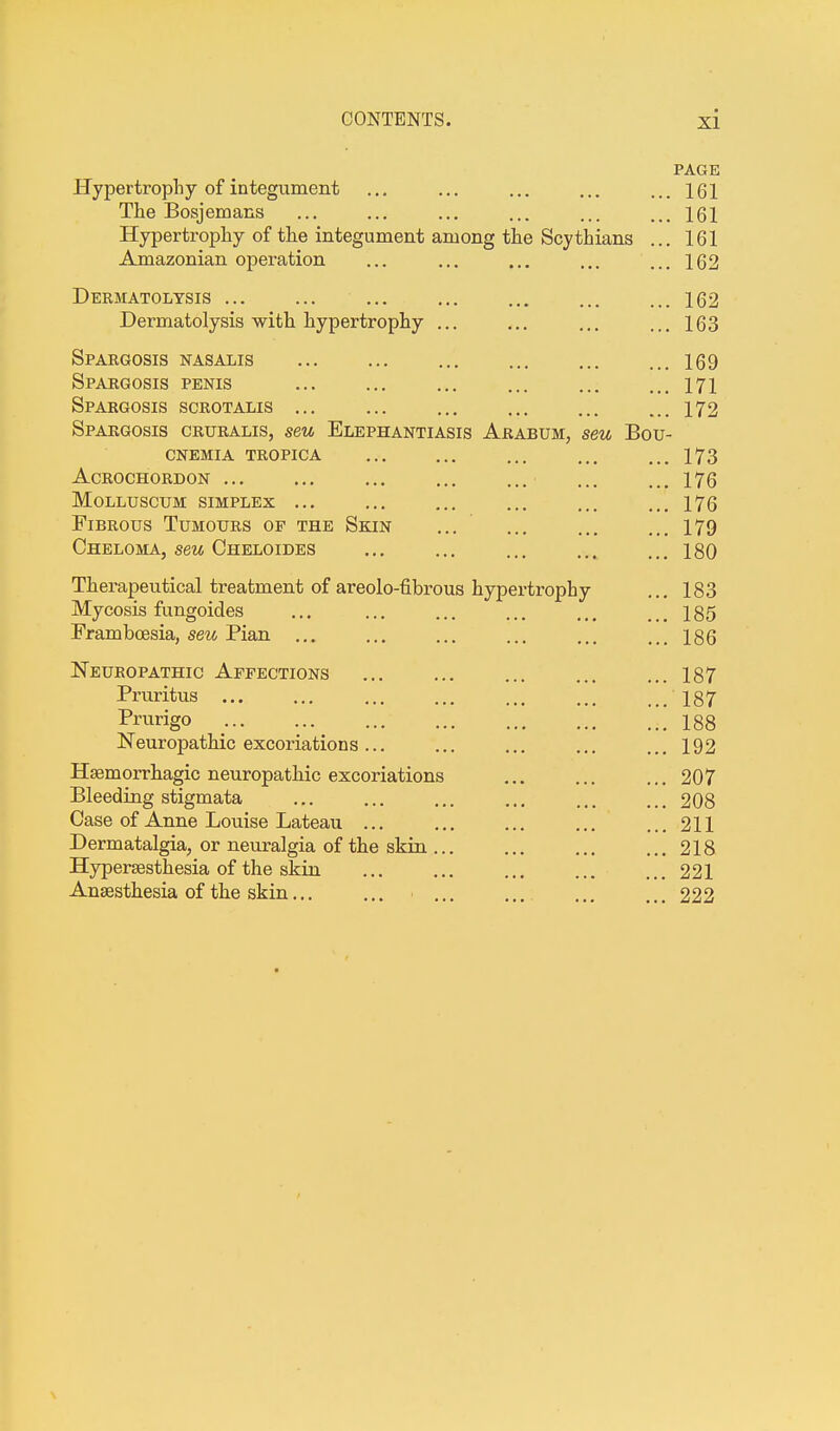 PAGE Hypertrophy of integument ... ... ... ... ...161 The Bosjemans ... ... ... ... ... ... 161 Hypertrophy of the integument among the Scythians ... 161 Amazonian operation ... ... ... ... ... 162 Dermatolysis 162 Dermatolysis with hypertrophy ... ... ... ...163 Spargosis nasalis 169 Spargosis penis ... ... ... ... ... ... 171 Spargosis scrotalis ... ... ... ... ... ... 172 Spargosis cruralis, seu Elephantiasis Arabum, seu Bou- cnemia tropica 173 acrochordon 176 Molluscum SIMPLEX ... ... ... ... ... ... 176 Fibrous Tumours of the Skin ... 179 Cheloma, seu Cheloides 180 Therapeutical treatment of areolo-fibrous hypertrophy ... 183 Mycosis fungoides ... ... ... ... ... ... 185 Frambcesia, seu Pian ... ... ... ... ... ... 186 Neuropathic Affections ... ... ... ... ... 187 Pruritus 187 Prurigo 188 Neuropathic excoriations... ... ... ... ...192 Hemorrhagic neuropathic excoriations 207 Bleeding stigmata ... ... ... ... ... ... 208 Case of Anne Louise Lateau ... ... ... ... ... 211 Dermatalgia, or neuralgia of the skin ... ... ... ...218 Hyperesthesia of the skin ... ... ... ... ... 221 Anaesthesia of the skin ■ 222