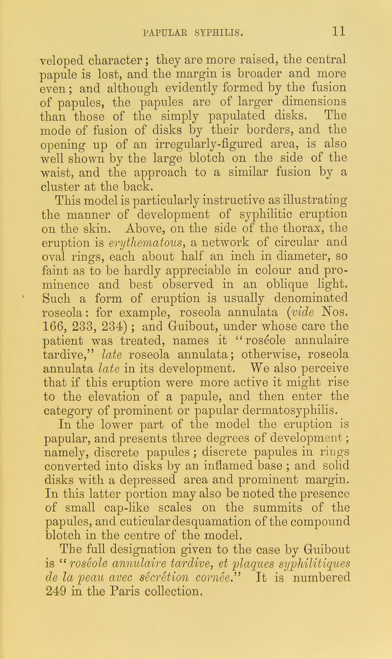 veloped character; they are more raised, the central papule is lost, and the margin is broader and more even; and although evidently formed by the fusion of papules, the papules are of larger dimensions than those of the simply papulated disks. The mode of fusion of disks by their borders, and the opening up of an irregularly-figured area, is also well shown by the large blotch on the side of the waist, and the approach to a similar fusion by a cluster at the back. This model is particularly instructive as illustrating the manner of development of syphilitic eruption on the skin. Above, on the side of the thorax, the eruption is erythematous, a network of circular and oval rings, each about half an inch in diameter, so faint as to be hardly appreciable in colour and pro- minence and best observed in an oblique light. Such a form of eruption is usually denominated roseola: for example, roseola annulata (vide Nos. 166, 233, 234); and Guibout, under whose care the patient was treated, names it roseole annulaire tardive, late roseola annulata; otherwise, roseola annulata late in its development. We also perceive that if this eruption were more active it might rise to the elevation of a papule, and then enter the category of prominent or papular dermatosyphilis. In the lower part of the model the eruption is papular, and presents three degrees of development; namely, discrete papules; discrete papules in rings converted, into disks by an inflamed base ; and solid disks with a depressed area and prominent margin. In this latter portion may also be noted the presence of small cap-like scales on the summits of the papules, and cuticular desquamation of the compound blotch in the centre of the model. The full designation given to the case by Guibout is roseole annulaire tardive, et plaques syphilitiques de la peau avec secretion cornee. It is numbered 249 in the Paris collection.