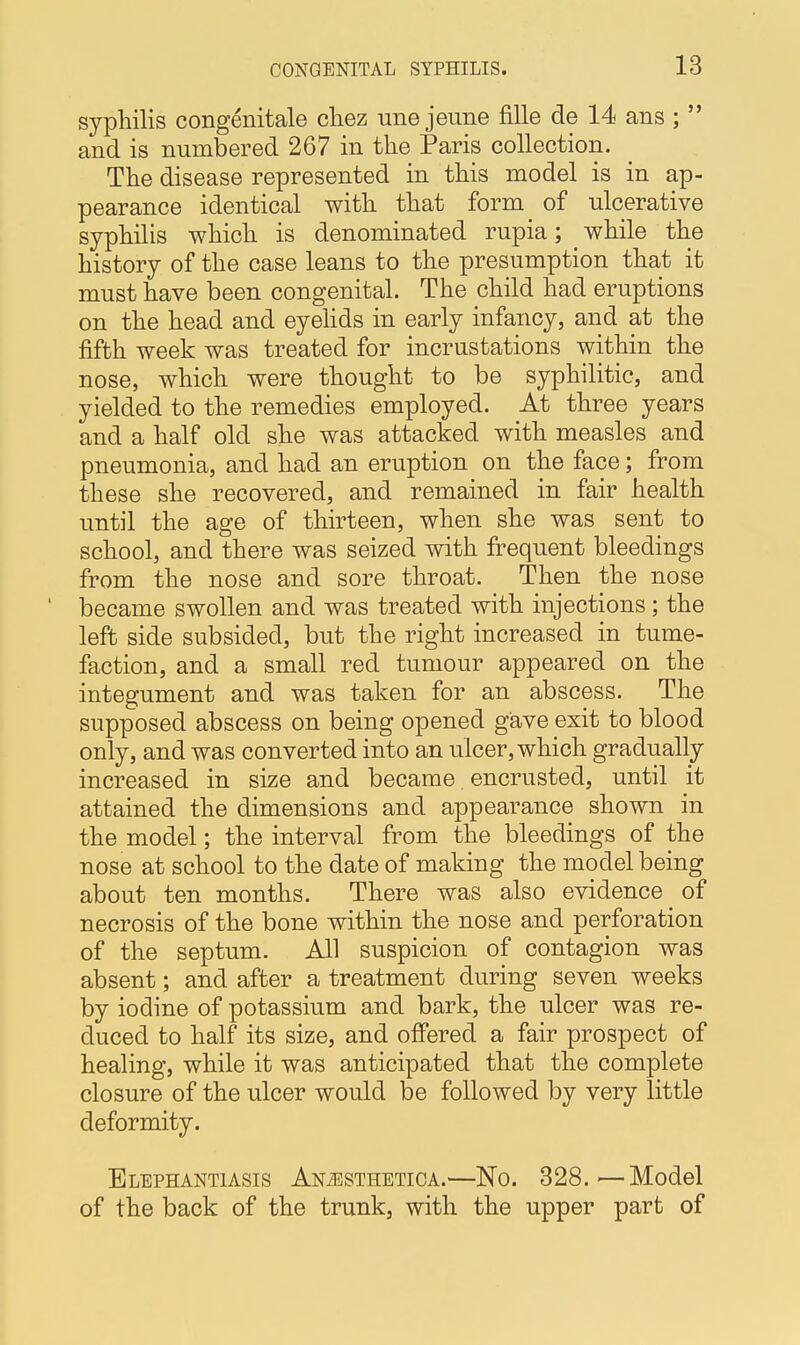 syphilis congenitale cliez une jeune fille de 14 ans ;  and is numbered 267 in the Paris collection. The disease represented in this model is in ap- pearance identical with that form of ulcerative syphilis which is denominated rupia; while the history of the case leans to the presumption that it must have been congenital. The child had eruptions on the head and eyelids in early infancy, and at the fifth week was treated for incrustations within the nose, which were thought to be syphilitic, and yielded to the remedies employed. At three years and a half old she was attacked with measles and pneumonia, and had an eruption on the face; from these she recovered, and remained in fair health until the age of thirteen, when she was sent to school, and there was seized with frequent bleedings from the nose and sore throat. Then the nose became swollen and was treated with injections; the left side subsided, but the right increased in tume- faction, and a small red tumour appeared on the integument and was taken for an abscess. The supposed abscess on being opened gave exit to blood only, and was converted into an ulcer, which gradually increased in size and became encrusted, until it attained the dimensions and appearance shown in the model; the interval from the bleedings of the nose at school to the date of making the model being about ten months. There was also evidence of necrosis of the bone within the nose and perforation of the septum. All suspicion of contagion was absent; and after a treatment during seven weeks by iodine of potassium and bark, the ulcer was re- duced to half its size, and offered a fair prospect of healing, while it was anticipated that the complete closure of the ulcer would be followed by very little deformity. Elephantiasis An^sthetioa.—No. 328.—Model of the back of the trunk, with the upper part of