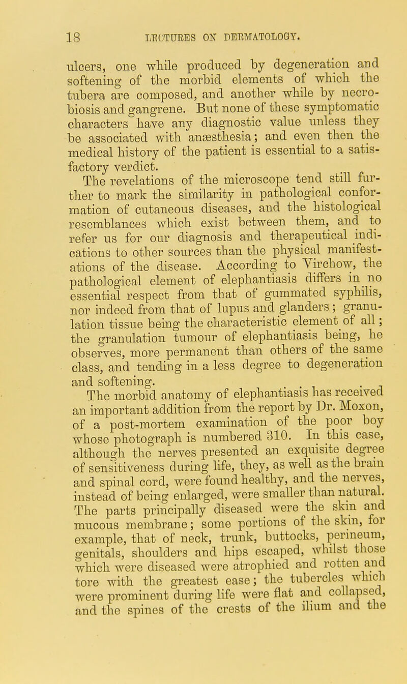 ulcers, one while produced by degeneration and softening of the morbid elements of which the tubera are composed, and another while by necro- biosis and gangrene. But none of these symptomatic characters have any diagnostic value unless they be associated with anaesthesia; and even then the medical history of the patient is essential to a satis- factory verdict. The revelations of the microscope tend still fur- ther to mark the similarity in pathological confor- mation of cutaneous diseases, and the histological resemblances which exist between them, and to refer us for our diagnosis and therapeutical indi- cations to other sources than the physical manifest- ations of the disease. According to Virchow, the pathological element of elephantiasis differs in no essential respect from that of gummated syphilis, nor indeed from that of lupus and glanders; granu- lation tissue being the characteristic element of all; the granulation tumour of elephantiasis being, he observes, more permanent than others of the same class, and tending in a less degree to degeneration and softening. The morbid anatomy of elephantiasis has received an important addition from the report by Dr. Moxon, of a post-mortem examination of the poor boy whose photograph is numbered 310. In this case, although the nerves presented an exquisite degree of sensitiveness during life, they, as well as the brain and spinal cord, were found healthy, and the nerves, instead of being enlarged, were smaller than natural. The parts principally diseased were the skin and mucous membrane; some portions of the skm, for example, that of neck, trunk, buttocks, perineum, genitals, shoulders and hips escaped, whilst those which were diseased were atrophied and rotten and tore with the greatest ease; the tubercles which were prominent during life were flat and collapsed, and the spines of the crests of the ilium and the