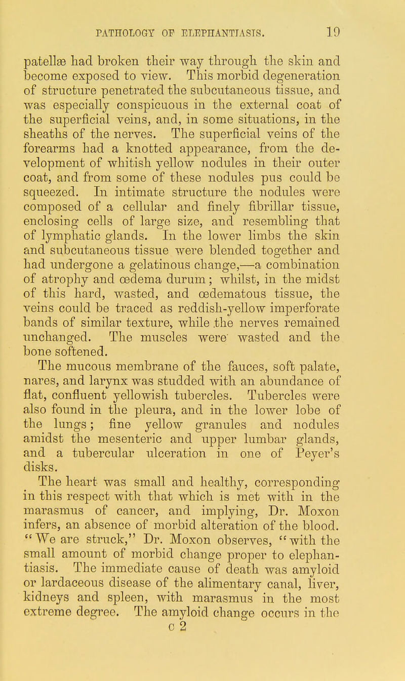 patellas had broken their way through the skin and become exposed to view. This morbid degeneration of structure penetrated the subcutaneous tissue, and was especially conspicuous in the external coat of the superficial veins, and, in some situations, in the sheaths of the nerves. The superficial veins of the forearms had a knotted appearance, from the de- velopment of whitish yellow nodules in their outer coat, arid from some of these nodules pus could be squeezed. In intimate structure the nodules were composed of a cellular and finely fibrillar tissue, enclosing cells of large size, and resembling that of lymphatic glands. In the lower limbs the skin and subcutaneous tissue were blended together and had undergone a gelatinous change,—a combination of atrophy and oedema durum; whilst, in the midst of this hard, wasted, and cedematous tissue, the veins could be traced as reddish-yellow imperforate bands of similar texture, while the nerves remained unchanged. The muscles were wasted and the bone softened. The mucous membrane of the fauces, soft palate, nares, and larynx was studded with an abundance of flat, confluent yellowish tubercles. Tubercles were also found in the pleura, and in the lower lobe of the lungs; fine yellow granules and nodules amidst the mesenteric and upper lumbar glands, and a tubercular ulceration in one of Peyer's disks. The heart was small and healthy, corresponding in this respect with that which is met with in the marasmus of cancer, and implying, Dr. Moxon infers, an absence of morbid alteration of the blood. We are struck, Dr. Moxon observes, with the small amount of morbid change proper to elephan- tiasis. The immediate cause of death was amyloid or lardaceous disease of the alimentary canal, liver, kidneys and spleen, with marasmus in the most extreme degree. The amyloid change occurs in the c 2