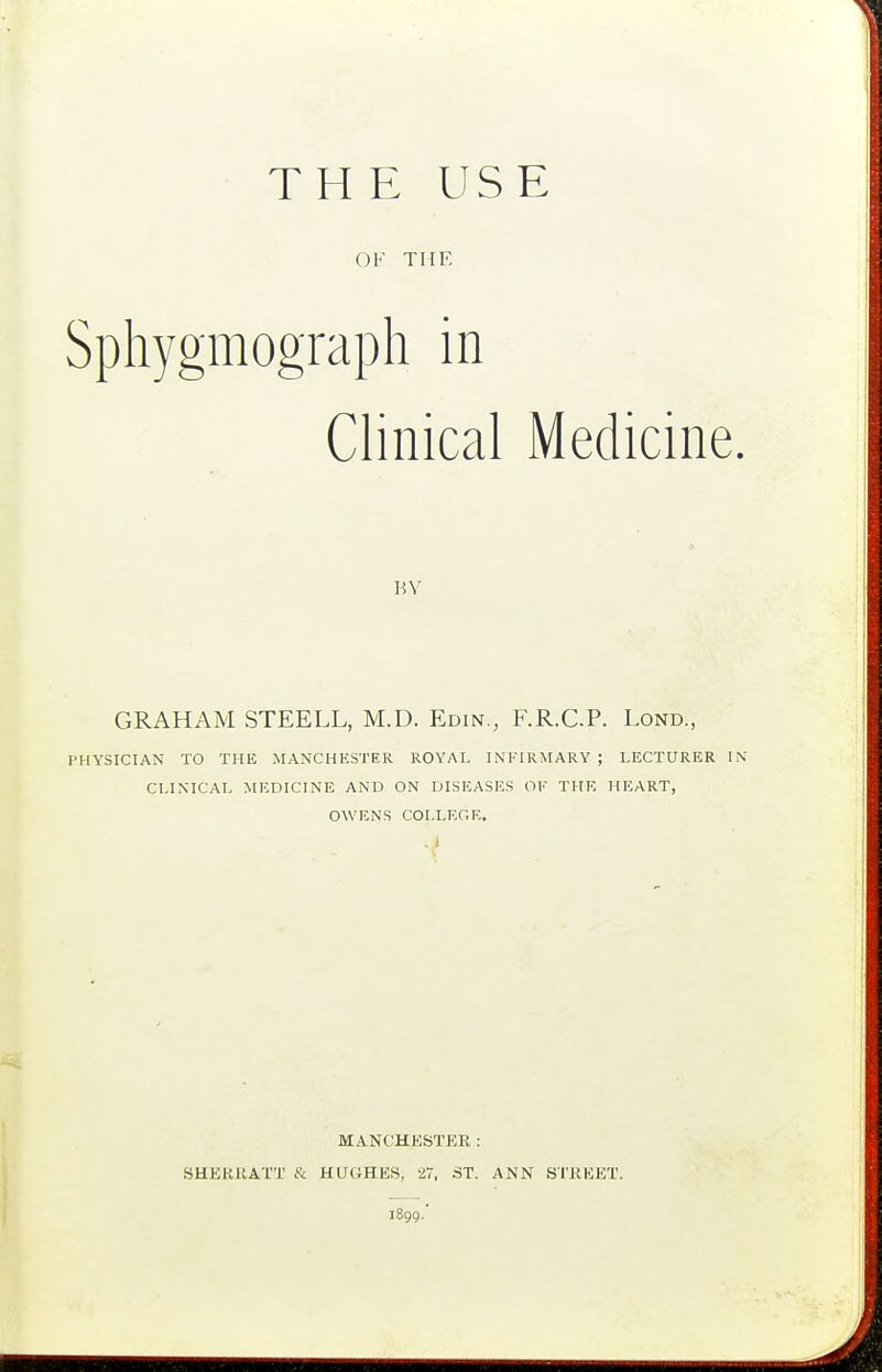 THE USE OK THE Sphygmograph in Clinical Medicine BY GRAHAM STEELL, M.D. Edin., F.R.C.P. Lond., PHYSICIAN TO THE MANCHHSTER ROYAL INFIRMARY; LECTURER CLINICAL MEDICINE AND ON DISEASES OF THE HEART, OWENS COLLEGE. ..i MANCHESTER : SHEKKATT & HUGHES, 27, ST. ANN STKEET. 1899.'