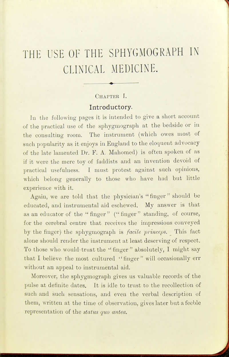 CLINICAL MEDICINE. Chapter I. Introductory. In the following pages it is intended to give a short account of the practical use of the sphygmograph at the bedside or in the consulting room. The instrument (which owes most of sucli popularity as it enjoys in England to the eloquent advocacy of the late lamented Dr. F. A. Mahomed) is often spoken of as if it were the mere toy of faddists and an invention devoid of practical usefulness. I must protest against such opinions, which belong generally to those who have had but little experience with it. Again, we are told that the physician's finger should be educated, and instrumental aid eschewed. My answer is that as an educator of the finger (finger standing, of course, for the cerebral centre that receives the impressions conveyed by the finger) the sphygmograph is facile 23}-i7iceps. This fact alone should render the instrument at least deserving of respect. To those who would-trust the finger absolutely, I might say that I believe the most cultured finger will occasionally err without an appeal to instrumental aid. Moreover, the sphygmograph gives us valuable records of the pulse at definite dates. It is idle to trust to the recollection of such and such sensations, and even the verbal description of them, written at the time of observation, gives later but a feeble representation of the status quo antea.