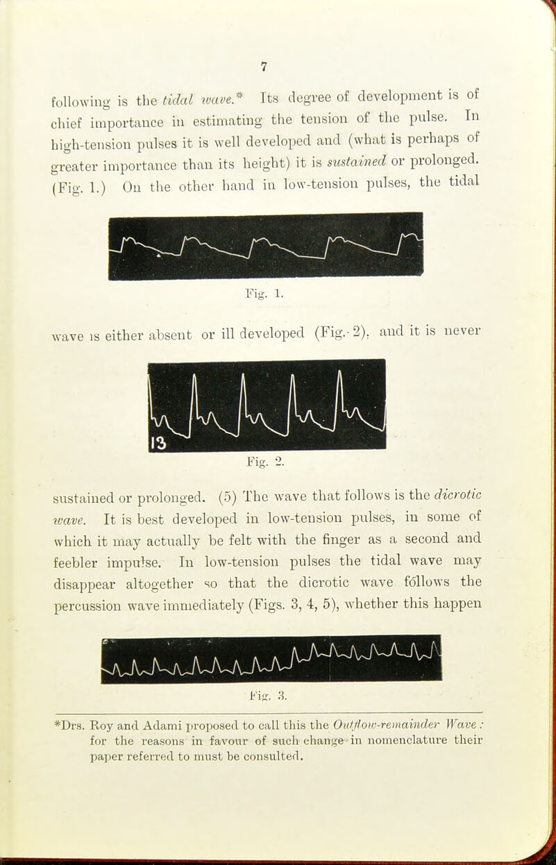 following is the tidal wave.'' Its degree of development is of chief importance in estimating the tension of tlie piilse. In high-tension pulses it is well developed and (what is perhaps of greater importance than its height) it is sustained or j)rolonged. (Fig. 1.) On the other hand in low-tension pulses, the tidal Fig. 1- wave is either absent or ill developed (Fig.-2), and it is never Fig. 2. sustained or prolonged. (5) The wave that follows is the dicrotic wave. It is best developed in low-tension pulses, in some of which it may actually be felt with the finger as a second and feebler impulse. In low-tension pulses the tidal wave may disappear altogether so that the dicrotic wave follows the percussion wave immediately (Figs. 3, 4, 5), whether this happen *Drs. Roy and Adami proposed to call this the Onlfloiu-remainder Wave : for the reasons in favour of such change in nomenclature their paper referred to must be con.sulted.