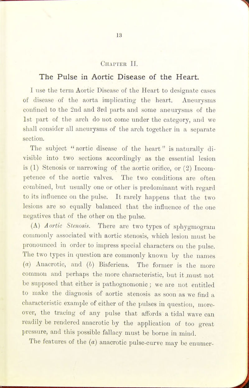 Chapter II. The Pulse in Aortic Disease of the Heart. I use the term Aortic Disease of the Heart to designate cases of disease of the aorta implicating the heart. Aneurysms confined to the 2nd and 3rd parts and some aneurysms of the 1st part of the arch do not come under the category, and we shall consider all aneurysms of the arch together in a separate section. The subject  aortic disease of the heart is naturally di- visible into two sections accordingly as the essential lesion is (1) Stenosis or narrowing of the aortic orifice, or (2) Incom- petence of the aortic valves. The two conditions are often combined, but usually one or other is predominant with regard to its influence on the pulse. It rarely happens that the two lesions are so equally balanced that the influence of the one negatives that of the other on the pulse. (A) Aortic Stenosis. There are two types of sphygmogram commonly associated with aoi-tic stenosis, which lesion must be jaronounced in order to impress special characters on the pulse. The two types in question are commonly known by the names (a) Anacrotic, and (b) Bisferiens. The former is the more common and pei-haps the more characteristic, but it .must not be supposed that either is pathognomonic; we are not entitled to make the diagnosis of aortic stenosis as soon as we find a characteristic example of either of the pulses in question, more- over, the tracing of any pulse that affords a tidal wave can readily be rendered anacrotic by the application of too great pressure, and this possible fallacy must be borne in mind. The features of the (a) anacrotic pulse-curve may be enumer-