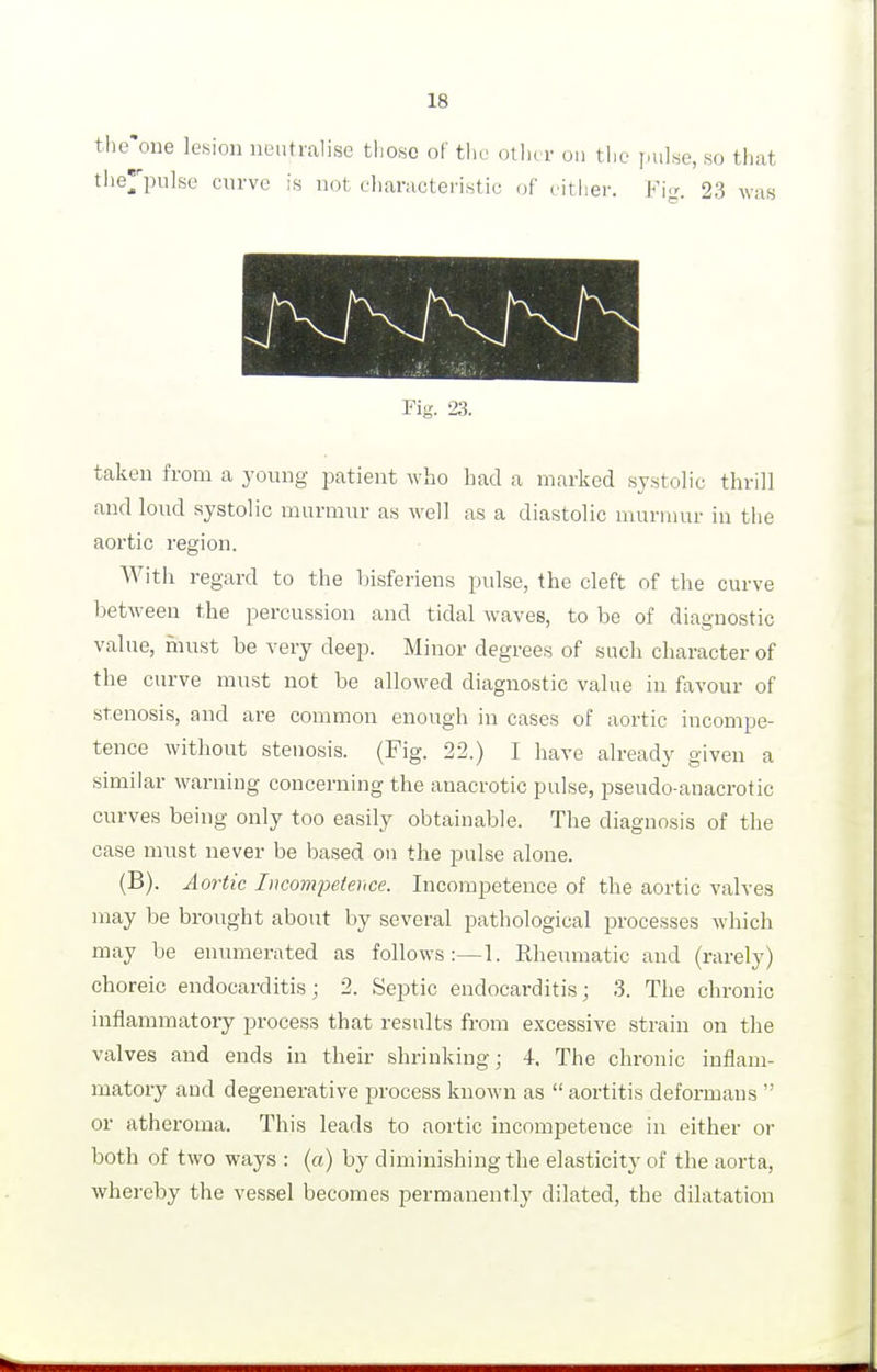 the'one le«ioii neutralise those of tlic otiu r on the ]>uhe, so that the^'pulse curve is not characteristic of cither. Fi<^ 23 was rig. 23. taken from a young patient who had a marked systolic thrill and loud systolic murmur as well as a diastolic murmur in the aortic region. With regard to the hisferiens pulse, the cleft of the curve between the percussion and tidal waves, to be of diagnostic value, must be very deep. Minor degrees of such character of the curve must not be allowed diagnostic value in favour of stenosis, and are common enough in cases of aortic incompe- tence without stenosis. (Fig. 22.) I have already given a similar warning concerning the anacrotic pulse, pseudo-anacrotic curves being only too easily obtainable. The diagnosis of the case must never be based on the pulse alone. (B). Aortic lucompefeiice. Incompetence of the aortic valves may be brought about by several pathological processes which may be enumerated as follows:—1. Rheumatic and (rarely) choreic endocarditis; 2. Septic endocarditis; 3. The chronic inflammatory process that results from excessive strain on the valves and ends in their shrinking; 4. The chronic inflam- matory and degenerative process known as  aortitis deformans  or atheroma. This leads to aortic incompetence in either or both of two ways : (a) by diminishing the elasticity of the aorta, whereby the vessel becomes permanently dilated, the dilatation