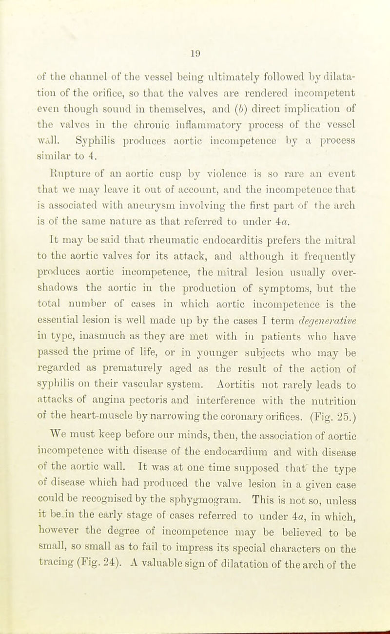 of tlie channel of the vessel being ultimately followed by dilata- tion of the orifice, so that the valves are rendered incompetent even though sound in themselves, and (6) direct implication of the valves in tiie chronic inflammatory pi-ocess of the vessel ■\v<dl. Syphilis produces aortic incompetence by a process similar to 4. linpture of an aortic cusp by violence is so rare an event that we may leave it out of account, and the incompetence that is associated with aneurysm involving the first part of tlie arch is of the same nature as that referred to under 4«. It may be said that rheumatic endocarditis prefers the mitral to the aortic valves for its attack, and although it frequently produces aortic incompetence, the mitral lesion usually ovei- shadows the aortic in the production of symptoms, but the total number of cases in which aortic incompetence is the essential lesion is well made up by the cases I term degenerative in type, inasmuch as they are met with in patients who have passed the prime of life, or in younger subjects who may be regarded as prematurely aged as the result of the action of syphilis on their vascular system. Aortitis not rarely leads to attacks of angina pectoris and interference with the nutrition of the heart-muscle by narrowing the coronary orifices. (Fig. 2-5.) We must keep before our minds, then, the association of aortic incompetence with disease of the endocardium and with disease of the aortic wall. It was at one time supposed that the type of disease which had produced the valve lesion in a given case could be recognised by the sphygmogram. This is not so, unless it be.in the early stage of cases referred to under ia, in which, however the degree of incompetence may be believed to be small, so small as to fail to impress its special characters on the tracing (Fig. 24). A valuable sign of dilatation of the arch of the