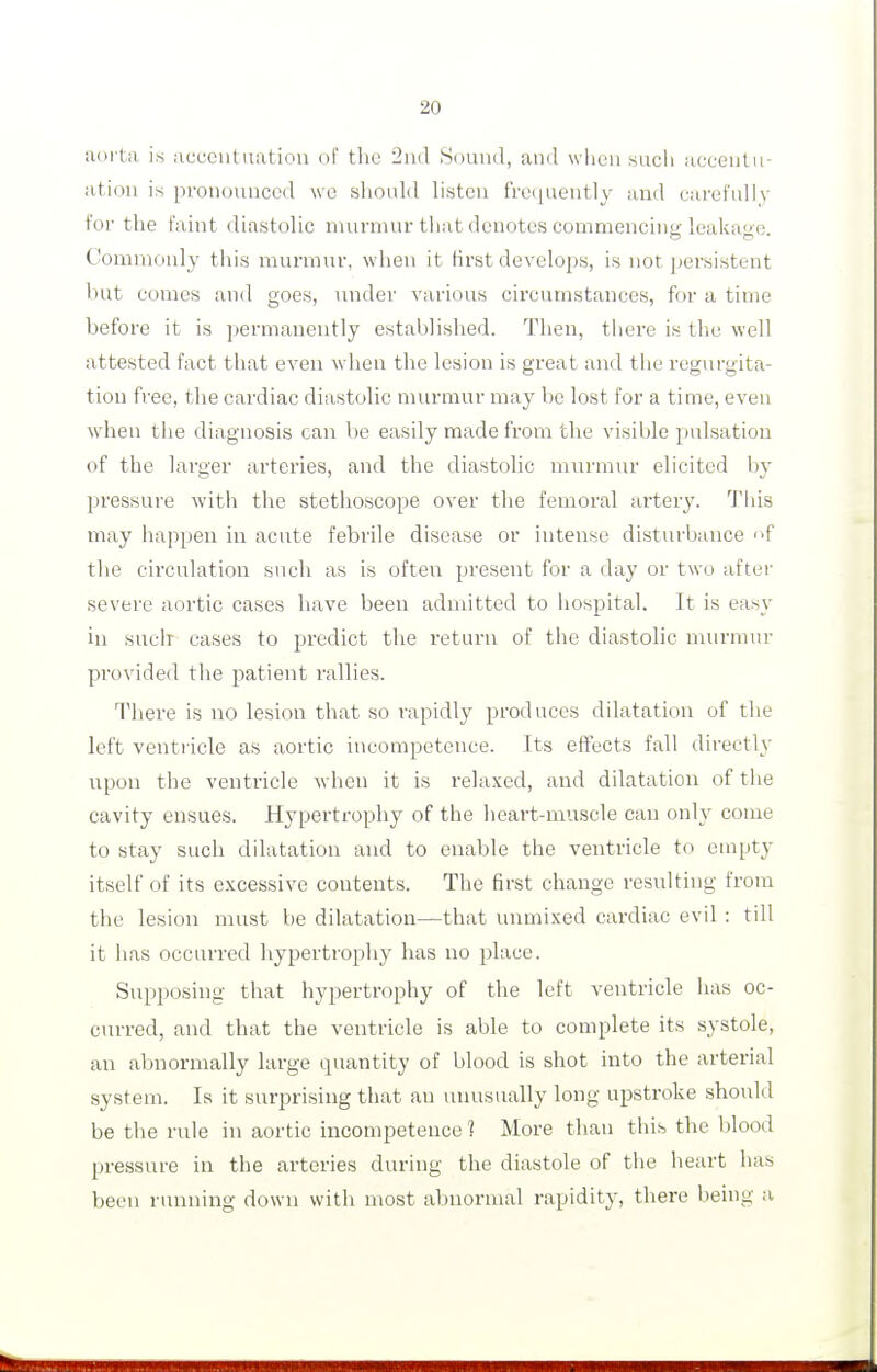 aorta is acceutuatiou of the 2ud Sound, and when such accentu- ation is pronounced we shoidd listen frequently and carefully for the faint diastolic nun-nuu'that denotes commencing leakage. Commonly this nuinnuv, when it first develops, is not jjersistent but comes and goes, under various circumstances, for a time before it is permanently established. Then, tiiere is the well attested fact that even when the lesion is great and tlie i'eg\n-gita- tion free, the cardiac diastolic murmur may be lost for a time, even when the diagnosis can be easily made from the visible pulsation of the larger arteries, and the diastolic murmur elicited ij}^ pressure with the stethoscope over the femoral artery. Tliis may happen in acute febrile disease or intense disturbance f the circulation such as is often present for a day or two after severe aortic cases have been admitted to hospital. It is easy in such cases to predict the return of the diastolic murmiu- provided the patient rallies. There is no lesion that so rapidly produces dilatation of the left ventricle as aortic incompetence. Its effects fall directly upon the ventricle when it is relaxed, and dilatation of the cavity ensues. Hypertrophy of the heart-muscle can only come to stay such dilatation and to enable the ventricle to euipt}' itself of its excessive contents. The first change resulting from the lesion must be dilatation—that unmixed cardiac evil : till it has occurred hypertrophy has no place. Supposing that hypertrophy of the left ventricle lias oc- curred, and that the ventricle is able to complete its systole, an abnormally large cpiantity of blood is shot into the arterial system. Is it surprising that an unusually long upstroke should be the rule in aortic incompetence ? More than this the blood jjressure in the arteries during the diastole of the heart has been running down with most abnormal rapidity, there being a