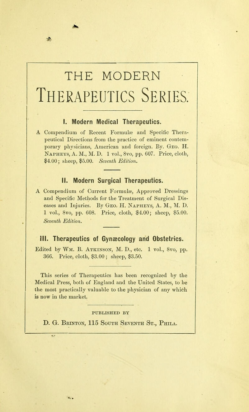 THE MODERN Therapeutics Series. I. Modern Medical Therapeutics. A Compendium of Recent Formulae and Specific Thera- peutical Directions from the practice of eminent contem- porary physicians, American and foreign. By. Geo. H. Napheys, A. M., M. D. 1 vol., 8vo, pp. 607. Price, cloth, $4.00; sheep, $5.00. Seventh Edition. II. Modern Surgical Therapeutics. A Compendium of Current Formulas, Approved Dressings and Specific Methods for the Treatment of Surgical Dis- eases and Injuries. By Geo. H. Napheys, A. M., M. D. 1 vol., 8vo, pp. 608. Price, cloth, $4.00; sheep, $5.00. Seventh Edition. III. Therapeutics of Gynaecology and Obstetrics. Edited by Wm. B. Atkinson, M. D., etc. 1 vol., 8vo, pp. 366. Price, cloth, $3.00 ; sheep, $3.50. This series of Therapeutics has been recognized by the Medical Press, both of England and the United States, to be the most practically valuable to the physician of any which is now in the market. PUBLISHED BY D. G. Brinton, 115 South Seventh St., Phila.