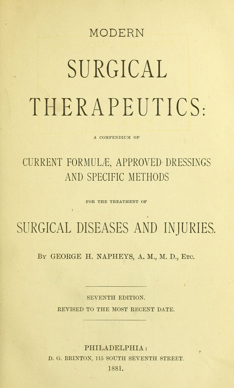 MODERN SURGICAL THERAPEUTICS: CURRENT FORMULA APPROVED DRESSINGS AND SPECIFIC METHODS SURGICAL DISEASES AND INJURIES. By GEORGE H. NAPHEYS, A. M., M. D., Etc. SEVENTH EDITION. REVISED TO THE MOST RECENT DATE. PHILADELPHIA: D. G. BRINTON, 115 SOUTH SEVENTH STREET. 1881. A COMPENDIUM OF FOB THE TREATMENT OF