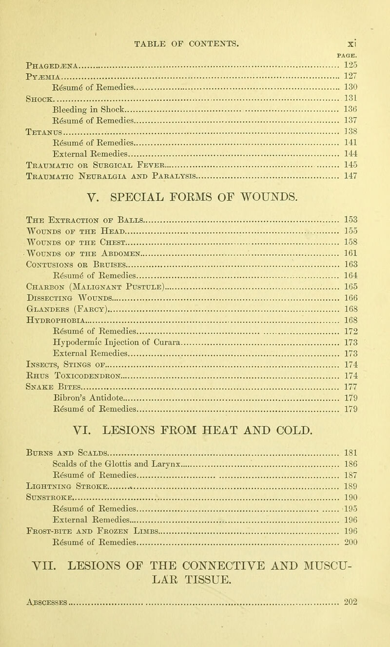 PAGE. Phagedena 125 Pyemia 127 Resum.6 of Eemedies 130 Shock 131 Bleeding in Shock 136 Resume' of Remedies 137 Tetanus 138 Resume^ of Remedies 141 External Remedies 144 Traumatic or Surgical Fever 145 Traumatic Neuralgia and Paralysis 147 V. SPECIAL FORMS OF WOUNDS. The Extraction of Balls 153 Wounds of the Head 155 Wounds of the Chest 158 Wounds of the Abdomen 161 Contusions or Bruises 163 Resume of Remedies 164 Charbon (Malignant Pustule) 165 Dissecting Wounds 166 Glanders (Farcy) 168 Hydrophobia 168 Resume^ of Remedies 172 Hypodermic Injection of Curara 173 External Remedies 173 Insects, Stings of 174 Rhus Toxicodendron 174 Snake Bites 177 Bibron's Antidote 179 Resume^ of Remedies 179 VI. LESIONS FEOM HEAT AND COLD. Burns and Scalds 181 Scalds of the Glottis and Larynx 186 Resume^ of Remedies 187 Lightning Stroke * 189 Sunstroke 190 Resume1 of Remedies 195 External Remedies 196 Frost-bite and Frozen Limbs 196 Resume of Remedies 200 VII. LESIONS OF THE CONNECTIVE AND MUSCU- LAR TISSUE. Adscesses 202