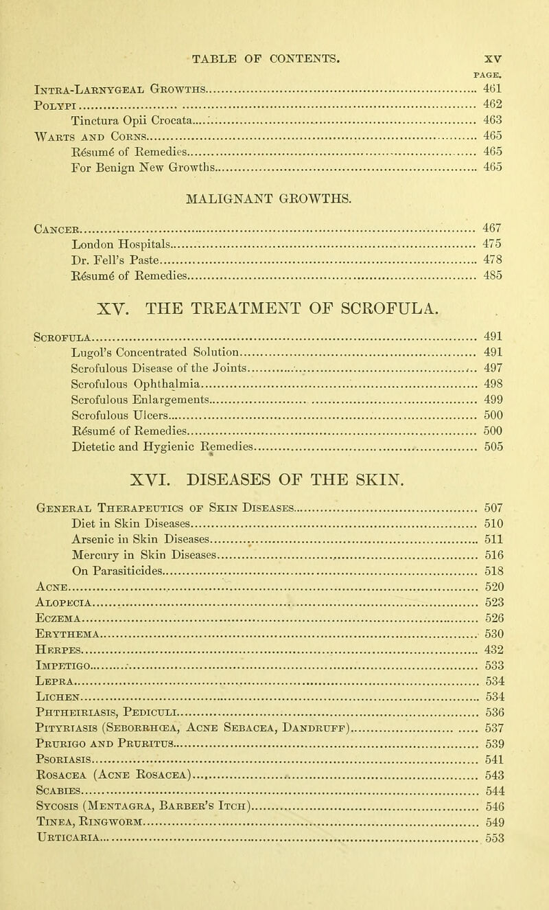 PAGE. Intra-Larnygeal Growths 461 Polypi 462 Tinctura Opii Crocata....... 463 Warts and Corns 465 Resume of Remedies 465 For Benign New Growths 465 MALIGNANT GROWTHS. Cancer 467 London Hospitals 475 Dr. Fell's Paste 478 Resume' of Remedies 485 XV. THE TREATMENT OF SCROFULA. Scrofula 491 Lugol's Concentrated Solution 491 Scrofulous Disease of the Joints ,.. 497 Scrofulous Ophthalmia 498 Scrofulous Enlargements 499 Scrofulous Ulcers 500 Resumd of Remedies 500 Dietetic and Hygienic Remedies 505 XVI. DISEASES OF THE SKIN. General Therapeutics op Skin Diseases 507 Diet in Skin Diseases 510 Arsenic in Skin Diseases 511 Mercury in Skin Diseases , 516 On Parasiticides 518 Acne , 520 Alopecia 523 Eczema 526 Erythema 530 Herpes 432 Impetigo 533 Lepra 534 Lichen 534 Phtheiriasis, Pediculi 536 Pityriasis (Seborrhea, Acne Sebacea, Dandruff) 537 Prurigo and Pruritus 539 Psoriasis 541 Rosacea (Acne Rosacea).... 543 Scabies 544 Sycosis (Mentagra, Barber's Itch) 546 Tinea, Ringworm 549 Urticaria 553