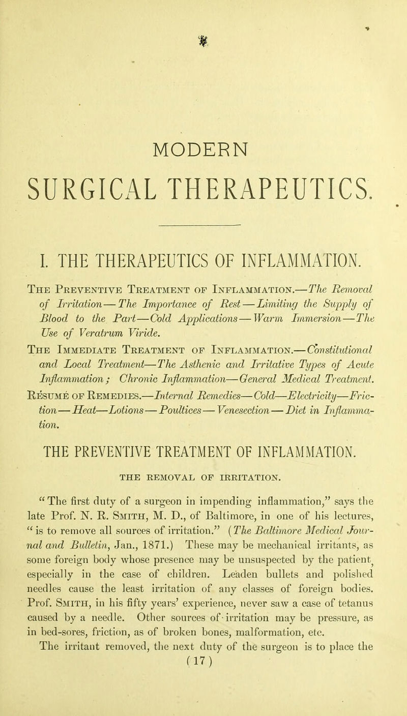 MODERN SURGICAL THERAPEUTICS. I. THE THERAPEUTICS OF INFLAMMATION. The Preventive Treatment op Inflammation.—The Removal of Irritation—The Importance of Rest—Limiting the Supply of Blood to the Part—Cold Applications—Warm Immersion—The Use of Veratrum Viride. The Immediate Treatment op Inflammation.—Constitutional and Local Treatment—The Asthenic and Irritative Types of Acute Inflammation; Chronic Inflammation—General Medical Treatment. Resume of Remedies.—Internal Remedies—Cold—Electricity—Fric- tion— Heat—Lotions—Poultices — Venesection — Diet in Inflamma- tion. THE PREVENTIVE TREATMENT OF INFLAMMATION. the removal of irritation. The first duty of a surgeon in impending inflammation, says the late Prof. N. P. Smith, M. D., of Baltimore, in one of his lectures, 11 is to remove all sources of irritation. (The Baltimore Medical. Jour- nal and Bulletin, Jan., 1871.) These may be mechanical irritants, as some foreign body whose presence may be unsuspected by the patient^ especially in the case of children. Leaden bullets and polished needles cause the least irritation of any classes of foreign bodies. Prof. Smith, in his fifty years' experience, never saw a case of tetanus caused by a needle. Other sources of • irritation may be pressure, as in bed-sores, friction, as of broken bones, malformation, etc. The irritant removed, the next duty of the surgeon is to place the