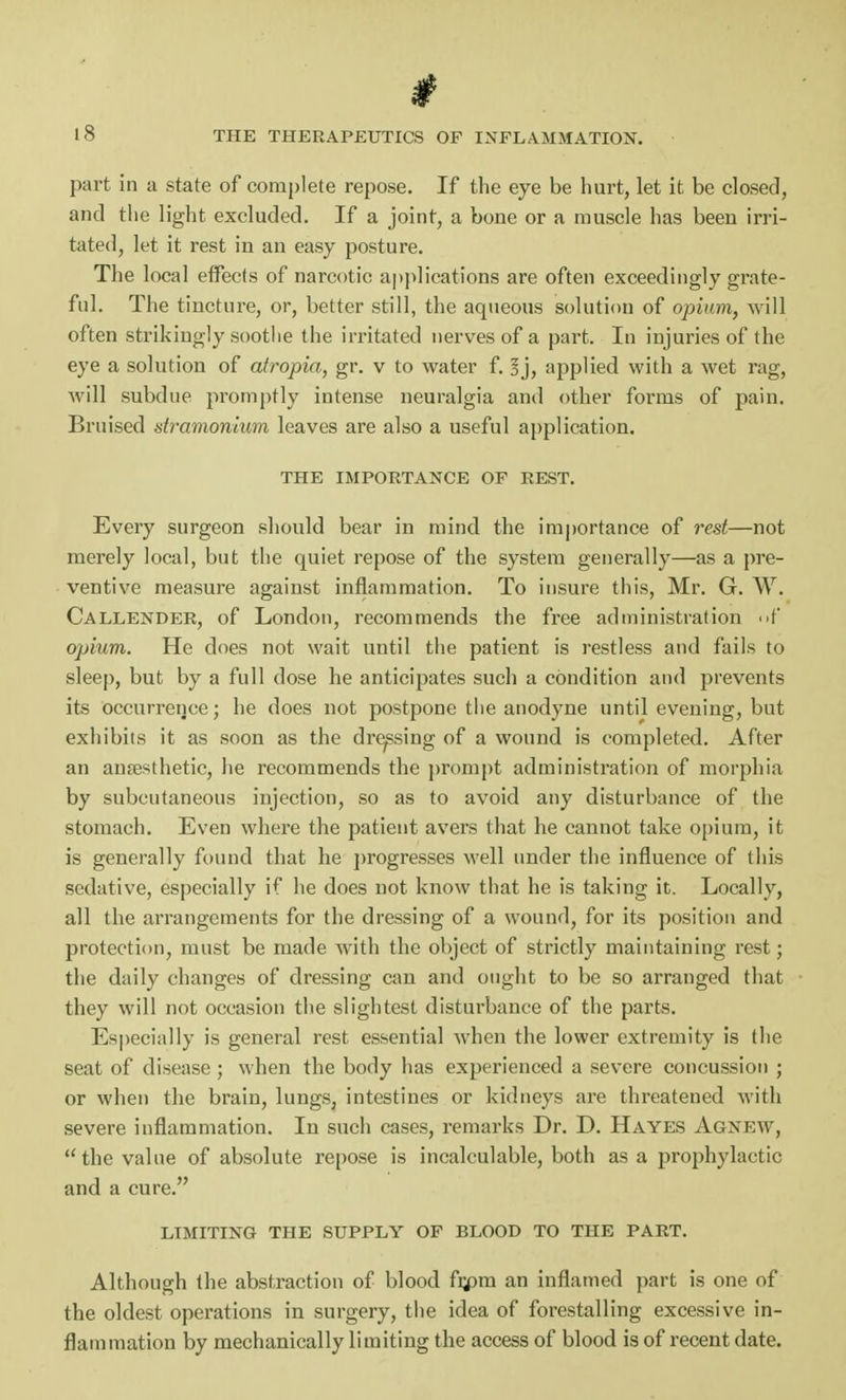 part in a state of complete repose. If the eye be hurt, let it be closed, and the light excluded. If a joint, a bone or a muscle has been irri- tated, let it rest in an easy posture. The local effects of narcotic applications are often exceedingly grate- ful. The tincture, or, better still, the aqueous solution of opium, will often strikingly soothe the irritated nerves of a part. In injuries of the eye a solution of atropia, gr. v to water f. sj, applied with a wet rag, will subdue promptly intense neuralgia and other forms of pain. Bruised stramonium leaves are also a useful application. THE IMPORTANCE OF REST. Every surgeon should bear in mind the importance of rest—not merely local, but the quiet repose of the system generally—as a pre- ventive measure against inflammation. To insure this, Mr. G. W. Callender, of London, recommends the free administration of opium. He does not wait until the patient is restless and fails to sleep, but by a full dose he anticipates such a condition and prevents its occurrence; he does not postpone the anodyne until evening, but exhibits it as soon as the dressing of a wound is completed. After an anaesthetic, he recommends the prompt administration of morphia by subcutaneous injection, so as to avoid any disturbance of the stomach. Even where the patient avers that he cannot take opium, it is generally found that he progresses well under the influence of this sedative, especially if he does not know that he is taking it. Locally, all the arrangements for the dressing of a wound, for its position and protection, must be made with the object of strictly maintaining rest; the daily changes of dressing can and ought to be so arranged that they will not occasion the slightest disturbance of the parts. Especially is general rest essential when the lower extremity is the seat of disease ; when the body has experienced a severe concussion ; or when the brain, lungs, intestines or kidneys are threatened with severe inflammation. In such cases, remarks Dr. D. Hayes Agnew, the value of absolute repose is incalculable, both as a prophylactic and a cure. LIMITING THE SUPPLY OF BLOOD TO THE PART. Although the abstraction of blood frpm an inflamed part is one of the oldest operations in surgery, the idea of forestalling excessive in- flammation by mechanically limiting the access of blood is of recent date.