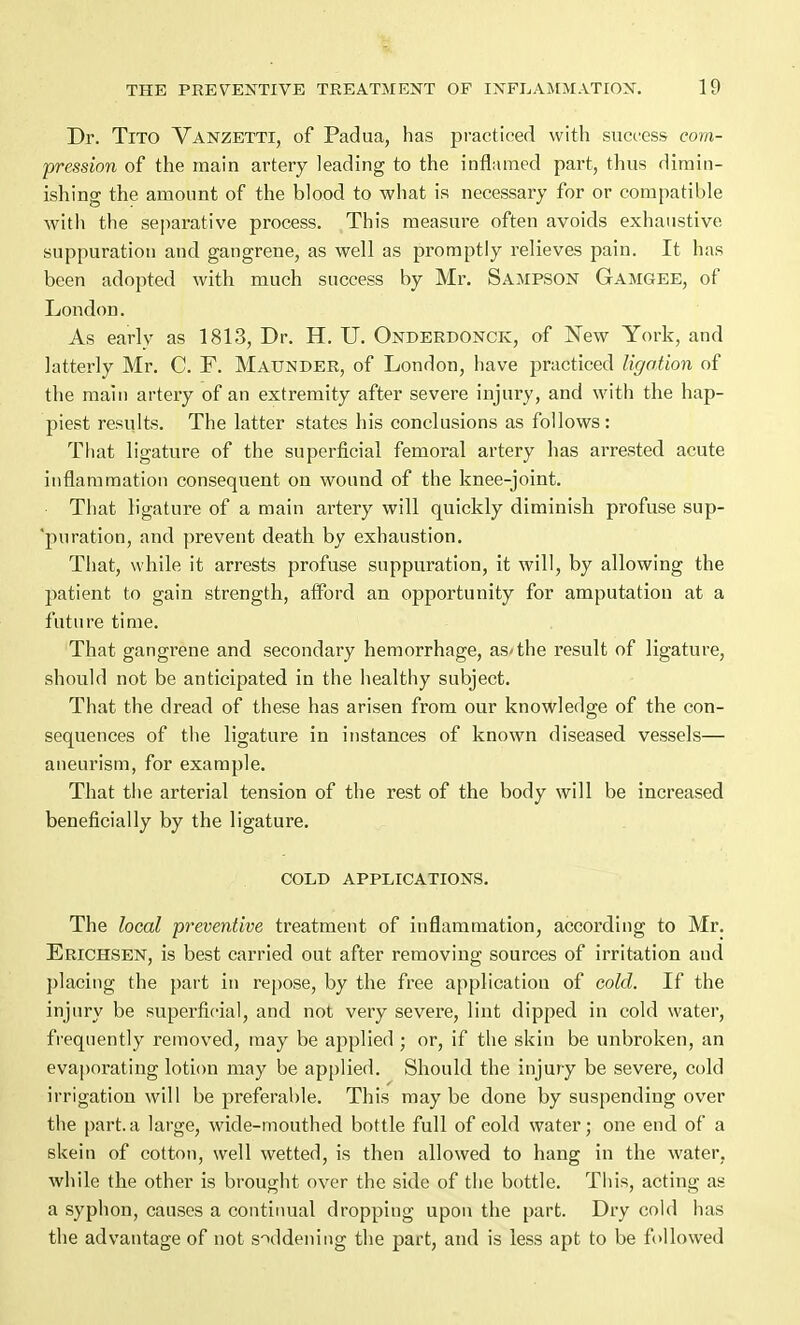 Dr. Tito Vanzetti, of Padua, has practiced with success com- pression of the main artery leading to the inflamed part, thus dimin- ishing the amount of the blood to what is necessary for or compatible with the separative process. This measure often avoids exhaustive suppuration and gangrene, as well as promptly relieves pain. It has been adopted with much success by Mr. Sampson Gamgee, of London. As early as 1813, Dr. H. U. Onderdonck, of New York, and latterly Mr. C. F. Maunder, of London, have practiced ligation of the main artery of an extremity after severe injury, and with the hap- piest results. The latter states his conclusions as follows: That ligature of the superficial femoral artery has arrested acute inflammation consequent on wound of the knee-joint. That ligature of a main artery will quickly diminish profuse sup- 'puration, and prevent death by exhaustion. That, while it arrests profuse suppuration, it will, by allowing the patient to gain strength, afford an opportunity for amputation at a future time. That gangrene and secondary hemorrhage, as<the result of ligature, should not be anticipated in the healthy subject. That the dread of these has arisen from our knowledge of the con- sequences of the ligature in instances of known diseased vessels— aneurism, for example. That the arterial tension of the rest of the body will be increased beneficially by the ligature. COLD APPLICATIONS. The local preventive treatment of inflammation, according to Mr. Erichsen, is best carried out after removing sources of irritation and placing the part in repose, by the free application of cold. If the injury be superficial, and not very severe, lint dipped in cold water, frequently removed, may be applied ; or, if the skin be unbroken, an evaporating lotion may be applied. Should the injury be severe, cold irrigation will be preferable. This may be done by suspending over the part, a large, wide-mouthed bottle full of cold water; one end of a skein of cotton, well wetted, is then allowed to hang in the water, while the other is brought over the side of the bottle. This, acting as a syphon, causes a continual dropping upon the part. Dry cold has the advantage of not saddening the part, and is less apt to be followed