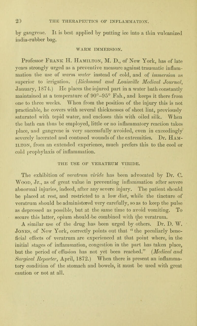 by gangrene. It is best applied by putting ice into a thin vulcanized india-rubber bag. WARM IMMERSION. Professor Frank H. Hamilton, M. D., of New York, has of late years strongly urged as a preventive measure against traumatic inflam- mation the use of warm water instead of cold, and of immersion as superior to irrigation. (Richmond and Louisville Medical Journal, January, 1874.) He places the injured part in a water bath constantly maintained at a temperature of 90°-95° Fah., and keeps it there from one to three weeks. When from the position of the injury this is not practicable, he covers with several thicknesses of sheet lint, previously saturated with tepid water, and encloses this with oiled silk. When the bath can thus be employed, little or no inflammatory reaction takes place, and gangrene is very successfully avoided, even in exceedingly' severely lacerated and contused wounds of the extremities. Dr. Ham- ilton, from an extended experience, much prefers this to the cool or cold prophylaxis of inflammation. THE USE OF VERATRUM VIRIDE. The exhibition of veratrum viride has been advocated by Dr. C. Wood, Jr., as of great value in preventing inflammation after severe abnormal injuries, indeed, after any severe injury. The patient should be placed at rest, and restricted to a low diet, while the tincture of veratrum should be administered very carefully, so as to keep the pulse as depressed as possible, but at the same time to avoid vomiting. To secure this latter, opium should be combined with the veratrum. A similar use of the drug has been urged by others. Dr. D. W. Jones, of New York, correctly points out that  the peculiarly bene- ficial effects of veratrum are experienced at that point where, in the initial stages of inflammation, congestion in the part has taken place, but the period of effusion has not yet been reached. (Medical and Surgical Reporter, April, 1872.) When there is present an inflamma- tory condition of the stomach and bowels, it must be used with great caution or not at all.