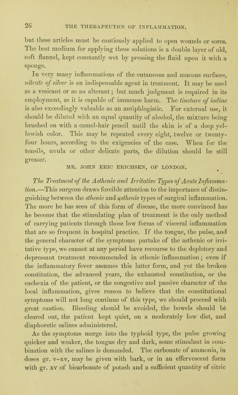 I 26 THE THERAPEUTICS OF INFLAMMATION. but these articles must be cautiously applied to open wounds or sores. The best medium for applying these solutions is a double layer of old, soft flannel, kept constantly wet by pressing the fluid upon it with a sponge. In very many inflammations of the cutaneous and mucous surfaces, nitrate of silver is an indispensable agent in treatment. It may be used as a vesicant or as an alterant; but much judgment is required in its employment, as it is capable of immense harm. The tincture of iodine is also exceedingly valuable as an antiphlogistic. For external use, it should be diluted with an equal quantity of alcohol, the mixture being brushed on with a camel-hair pencil uutil the skin is of a deep yel- lowish color. This may be repeated every eight, twelve or twenty- four hours, according to the exigencies of the case. When for the tonsils, uvula or other delicate parts, the dilution should be still greater. MR. JOHN ERIC ERICHSEN, OF LONDON. The Treatment of the Asthenic and Irritative Types of Acute Inflamma- tion.—This surgeon draws forcible attention to the importance of distin- guishing between the sthenic and asthenic types of surgical inflammation. The more he has seen of this form of disease, the more convinced has he become that the stimulating plan of treatment is the only method of carrying patients through those low forms of visceral inflammation that are so frequent in hospital practice. If the tongue, the pulse, and the general character of the symptoms partake of the asthenic or irri- tative type, we cannot at any period have recourse to the depletory and depressant treatment recommended in sthenic inflammation ; even if the inflammatory fever assumes this latter form, and yet the broken constitution, the advanced years, the exhausted constitution, or the cachexia of the patient, or the congestive and passive character of the local inflammation, gives reason to believe that the constitutional symptoms will not long continue of this type, we should proceed with great caution. Bleeding should be avoided, the bowels should be cleared out, the patient kept quiet, on a moderately low diet, and diaphoretic salines administered. As the symptoms merge into the typhoid type, the pulse growing- quicker and weaker, the tongue dry and dark, some stimulant in com- bination with the salines is demanded. The carbonate of ammonia, in doses gr. v-xv, may be given with bark, or in an effervescent form with gr. xv of bicarbonate of potash and a sufficient quantity of citric