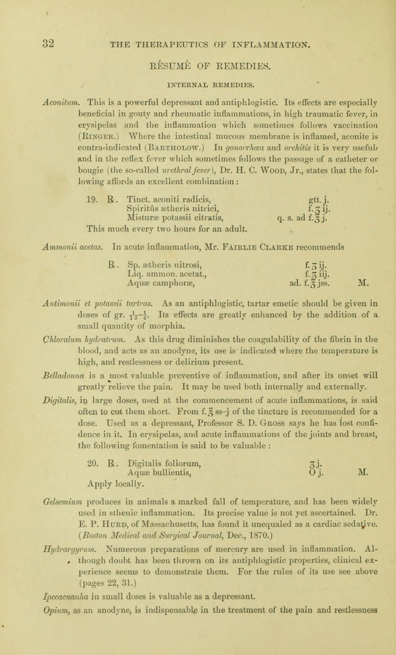 RESUME OF REMEDIES. INTERNAL REMEDIES. Aconitum. This is a powerful depressant and antiphlogistic. Its effects are especially beneficial in gouty and rheumatic inflammations, in high traumatic fever, in erysipelas and the inflammation which sometimes follows vaccination (Ringer.) Where the intestinal mucous membrane is inflamed, aconite is contra-indicated (Bartholow.) In gonorrhoea and orchitis it is very useful) and in the reflex fever which sometimes follows the passage of a catheter or bougie (the so-called urethral fever), Dr. H. C. Wood, Jr., states that the fol- lowing affords an excellent combination : 19. R. Tinct. aconiti radicis, gtt. j. Spiritus setheris nitrici, Mistime potassii citiatis, q. s. ad f.3 j. This much every two hours for an adult. Ammonii acetas. In acute inflammation, Mr. Fairlie Clarke recommends R. Bp. setheris nitrosi, f-oij- Liq. amnion, acetat., f-.^iij- Aqua? camphorae, ad. f.^jss. M. Antimonii et potassii iartras. As an antiphlogistic, tartar emetic should be given in doses of gr. TV~j. Its effects are greatly enhanced by the addition of a small quantity of morphia. Chloralum hydratrum. As this drug diminishes the coagulability of the fibrin in the blood, and acts as an anodyne, its use is indicated where the temperature is high, and restlessness or delirium present. Belladonna is a most valuable preventive of inflammation, and after its onset will greatly relieve the pain. It may be used both internally and externally. Digitalis, in large doses, used at the commencement of acute inflammations, is said often to cut them short. From f.J§ ss-j of the tincture is recommended for a dose. Used as a depressant, Professor S. D. Gross says he has lost confi- dence in it. In erysipelas, and acute inflammations of the joints and breast, the following fomentation is said to be valuable : 20. R. Digitalis foliorum, 3j. Aquas bullientis, O j. M. Apply locally. Gelsemium produces in animals a marked fall of temperature, and has been widely used in sthenic inflammation. Its precise value is not yet ascertained. Dr. E. P. Hurd, of Massachusetts, has found it unequaled as a cardiac sedative. (Boston Medical and Surgical Journal, Dec, 1870.) Hydrargyrum. Numerous preparations of mercury are used in inflammation. Al- ♦ though doubt has been thrown on its antiphlogistic properties, clinical ex- perience seems to demonstrate them. For the rules of its use see above (pages 22, 31.) Ipecacuanha in small doses is valuable as a depressant. Opium, as an anodyne, is indispensably in the treatment of the pain and restlessness