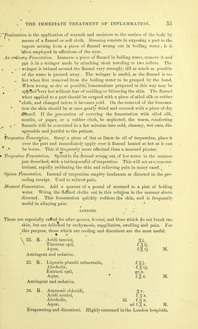 'Fomentation is the application of warmth and moisture to the surface of the body by means of a flannel or soft cloth. Steaming consists in exposing a part to the vapors arising from a piece of flannel wrung out in boiling water; it is often employed in affections of the eyes. An ordinary Fomentation. Immerse a piece of flannel in boiling water, remove it and put it in a wringer made by attaching stout toweling to two rollers. The , - wringer is twisted around the flannel very strongly, till as much as possible of the water is pressed away. The wringer is usefnl, as the flannel is too hot when first removed from the boiling water to be grasped by the hand. When wrung as dry as possible* fomentations prepared in this way may be . ' applied'very hot without fear of scalding or blistering the skin. The flannel when applied to a part should be covered with a piece of oiled silk or rubber  cloth, and changed before it becomes cold. On the removal of the fomenta- tion the skin should be at once gently dried and covered with a piece of dry fltfnnel. If the precaution of covering the fomentation with oiled silk, muslin, or paper, or a rubber cloth, be neglected, the warm, comforting „ • flannels will be converted in a few minutes into cold, clammy, wet ones, dis- agreeable and hurtful to the patient. Turpentine Fomentation. Steep' a piece of lint or linen* in oil of turpentine, place it over the part and immediately apply over it flannel heated as hot as it can f (* be borne. This is'frequently more effectual than a mustard plaster. Turpentine Fomentation. Sprinkle the flannel wrung out of hot water in the manner just described, with a tablespoonful of turpentine. This will act as a counter- irritant, rapidly reddening the skin and relieving pain in many cases. Opium Fomentation. Instead of turpentine employ laudanum as directed in the pre- ceding receipt. Used to relieve pain. Mustard Fomentation. Add a quarter of a pound of mustard to a pint of boiling water. Wring the flafmel cloths out in this solution in the manner above directed. This fomentation quickly reddens the skin, and is frequently useful in allaying pain. . ' LOTIONS. These are especially caWed for after sprains, bruises, and blows which do not break the skin, but are followed by ecchymosis, suggillation, swelling and pain. For this purpose, those which are cooling and discutient are the most useful. *» * 22. R. Acidi tannici, gj. Tincturae opii, . f-.^ij- Aquae, f.-g vj M. Astringent and sedative. 23. R. Liquoris plumbi subacetatis, f-3j- Alcoholis, . f-3vj. Extracti opii, gr.x. Aquae, * f.gx. M. Astringent and sedative. 24. ' R. Ammonii chloridi, 5J v. Acidi acetici, f. 3 x. Alcoholis, aa f-.^x. Aquae, ad f.g x. M. Evaporating and discutient. Highly esteemed in the London hospitals. Y